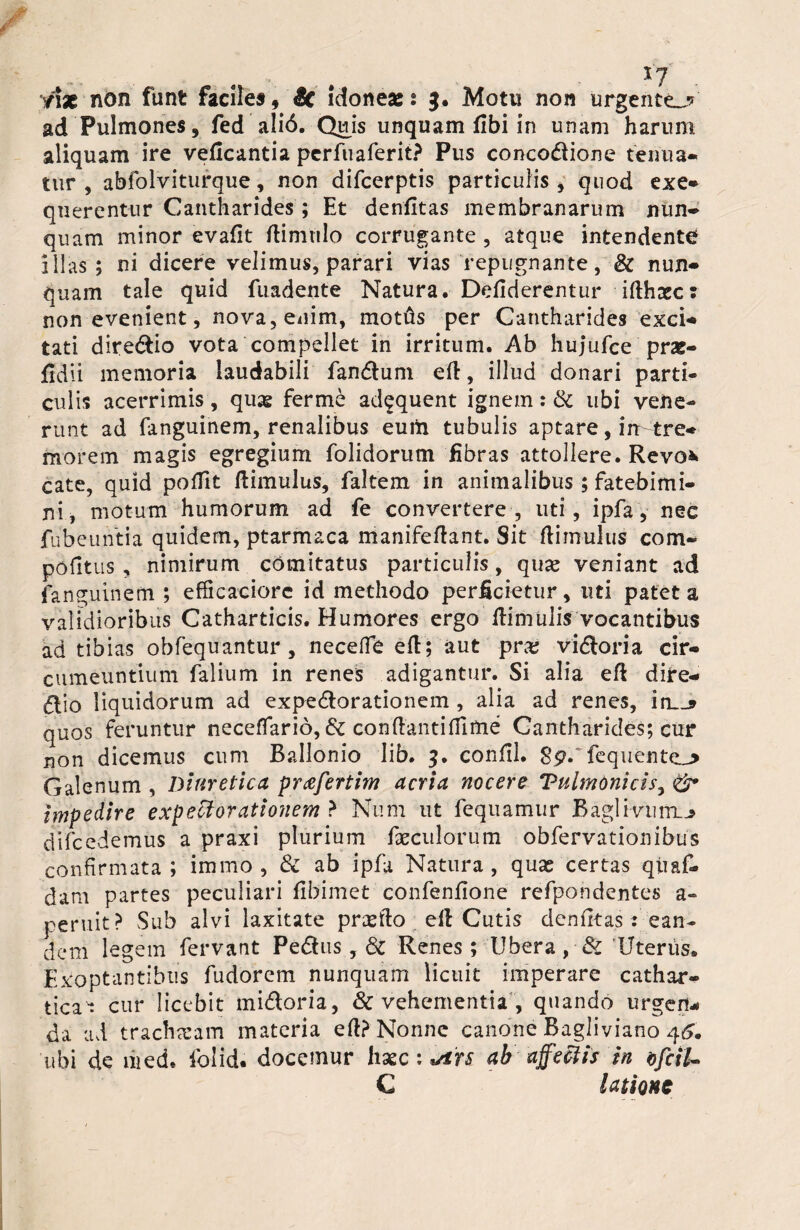 n% non funt faciles» & idoneaet 3, Motu non urgento*' ad Pulmones, fed ali6. Quis unquam fibi in unam harum aliquam ire veficantia perfuaferit? Pus concodione tenua* tur , abfolviturque, non difeerptis particulis , quod exe* querentur Cantharides; Et denfitas membranarum nun¬ quam minor evafit /limulo corrugante , atque intendente illas ; ni dicere velimus, parari vias repugnante, & nun* quam tale quid fuadente Natura. De/iderentur i/lhxc: non evenient, nova, enim, mottis per Cantharides exci¬ tati diredio vota compellet in irritum. Ab hujufce prat- fidii memoria laudabili fandum e/l, illud donari parti¬ culis acerrimis, quas ferme adequent ignem: & ubi vene¬ runt ad fanguinem, renalibus eutft tubulis aptare, irr tre¬ morem magis egregium folidorutn fibras attollere. Revo* cate, quid po/fit /limulus, faltem in animalibus; fatebimi¬ ni, motum humorum ad fe convertere, uti, ipfa, nec fubeuntia quidem, ptarmaca manife/lant. Sit /limulus com- pofitus , nimirum comitatus particulis, qua* veniant ad fanguinem ; efficaciore id methodo perficietur, uti patet a validioribus Catharticis. Humores ergo /limulis vocantibus ad tibias obfequantur , neceffe e/l; aut pr# vidoria cir¬ cumeuntium falium in renes adigantur. Si alia e/l dire- dio liquidorum ad expedorationem , alia ad renes, irL_? quos feruntur neceflario, &c conflantifilme Cantharides; cur non dicemus cum Ballonio lib. 3. con/il. 8p.~ fequente_> Galenum , Diuretica prcefertim acria nocere TulmOnicis, & impedire expeciorationem ? Num ut fequamur Baglivunx^ difcedemus a praxi plurium faeculorum obfervationibus confirmata; immo , & ab ipfa Natura, quas certas qiiaf- dam partes peculiari fibimet confenfione refpondentes a» peruit? Sub alvi laxitate prxfto e/l Cutis deniitas : ean¬ dem legem fervant Pedus, dl Renes; Ubera, & Uterus. Exoptantibus fudorem nunquam licuit imperare cathar* ticat cur licebit midoria, & vehementia , quando urgen¬ da ad tracheam materia e/l? Nonne canone Bagliviano 46. ubi de med. folid. docemur hasc: *i'n ab affectis in ofciU C latione