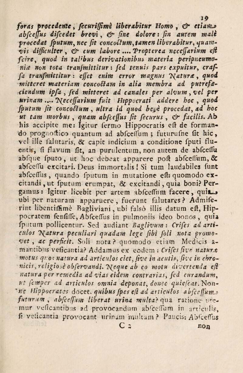 12 foras procedente, fccuriffimi Uberabitur Homo , & etiam-* abfcejjus difcedet brevi, & fine dolore: fin autem male procedat fputum,nec fit concothm, tamen liberabitur, quam¬ vis difficulter, & cum labore .... Tropterea neceffarium efi fcire, quod in taUbus derivationibus materia peripneumo- nia non tota tranjmittitur: fed tenuis pars expuitur, craf- fa tranfmittitur: effet enim error magnus fatura, quod mitteret materiam concoUarn in alia membra ad putrefet- ciendum ipfa , fed mitteret ad canales per alvum, vel per urinam .... *JS[eceJfarium fuit Hippocrati addere hoc , quod fputum fit conco&tum , ultra id quod be^i procedat, ad hoc ut tam morbus , quam abfccjfus fit fecurus , & facilis. Ab his accipite me: Igitur fermo Hippocratis eft de forman¬ do progiioftico quantum ad abfceffum ; futurufne fit hic, vel ille falutaris, & capit indicium a conditione fputi flu¬ enti0, (i flavum fit, an purulentum, non autem de abfceffu abfque fputo, ut hoc debeat apparere poft abfceffum, Qc abfceffu excitari. Deus immortalis i Si tum laudabiles funt abfceffus, quando fputum in mutatione eft: quomodo ex¬ citandi, ut fputum erumpat, Sc excitandi, quia boni? Per¬ gamus: Igitur licebit per artem abfceffum facere, quia-* ubi per naturam apparuere, fuerunt falutares? Admife- rint libentifKme Bagliviani, ubi falso illis datum efl, Hip¬ pocratem fenfifle,Abfceffus in pulmoniis ideo bonos, quia fputum pollicentur. Sed audiant Baglivum: Crifes ad arti¬ culos fatura peculiari quadam lege fiibi foli .nota promo¬ vet , ac perficit. Soli nota? quomodo etiam Medicis a- m antibus veflcantia? Addamus ex eodem : Crifes fi ve natur x motus quos natura ad articulos det,five in aculis, fi ve in chro- nicis, religiosk obfervandi. jqeque ab eo motu divertenda efi' natura per remedia ad vias eidem contrarias, fed curandum, ut femper ad articulos omnia deponat, donec quiefeat. Non- 'nc Hippocrates docet, quibus fpes efi ad articulos abfcefiunt-* futurum, abfceffum liberat urina multa} c\ ua ratione- ure¬ mur veficantibus ad provocandum abfceffum in articulis, it veiicantia provocant urinam 'multam? Paucis; Abfceffus C a noxi