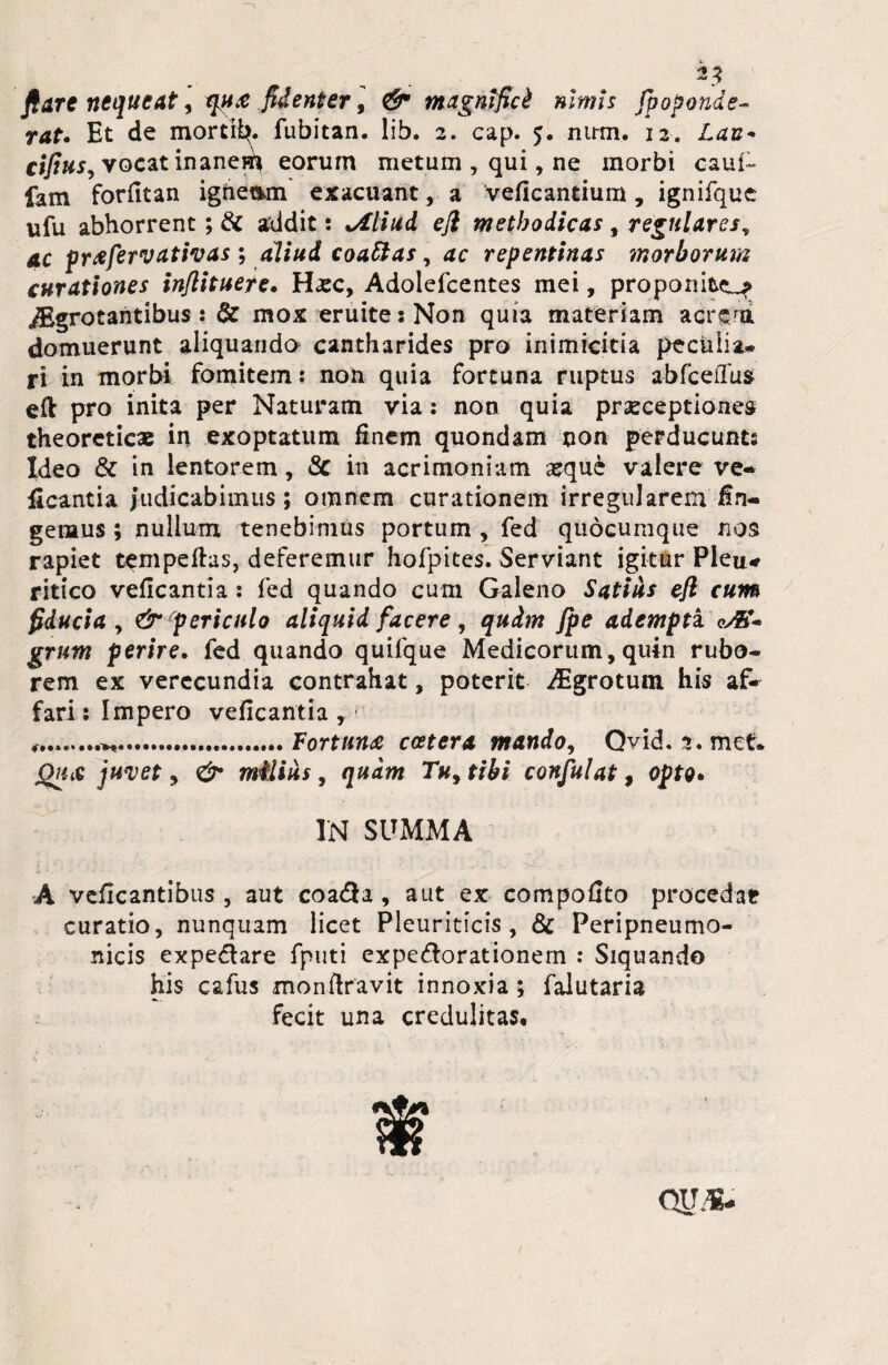 flare nequeat, tqu<e fidenter, & magnifici nimis fpoponde- rat. Et de mortib. fubitan. lib. 2. cap. 5. mrm. 12. Lan* cifiuSj vocat inaneEi eorum metum , qui, ne morbi caui- fam fordtan igriemm exacuant, a veficantium, ignifque ufu abhorrent; & addit: tAliud eft methodicas , regulares, ac pr^fervativas ; aliud coattas, repentinas morborum curationes inflituere. Hatc, Adolefcentes mei, proponite^ jBgrotaritibus: 6c mox eruite s Non quia materiam acrem domuerunt aliquando cantharides pro inimicitia peculia* ri in morbi fomitem: non quia fortuna ruptus abfceffus eft pro inita per Naturam via: non quia praeceptiones theoreticas in exoptatum Enem quondam non perducunts Ideo & in lentorem, & in acrimoniam ajque valere ve- ficantia judicabimus; omnem curationem irregularem fin¬ gemus ; nullum tenebimus portum , fed quocumque nos rapiet tempeftas, deferemur hofpites. Serviant igitur Pleu* ritico veflcantia: fed quando cum Galeno Satius eft cum fiducia y & periculo aliquid facere, qudrn fpe adempti qAC* grum perire. fed quando quifque Medicorum, quin rubo* rem ex verecundia contrahat, poterit Aigrotum his af¬ fari : Impero veflcantia , ........Fortune ccetera mando, Qvid. 2. met* QtiiC juvet, & militis, quam Tuytibi confulat, opto. IN SUMMA A veficantibus , aut coa<5a , aut ex compofito procedar curatio, nunquam licet Pleuriticis , & Peripneumo- nicis expe&are fputi expedorationem : Siquando his cafus monftravit innoxia; falutaria fecit una credulitas.