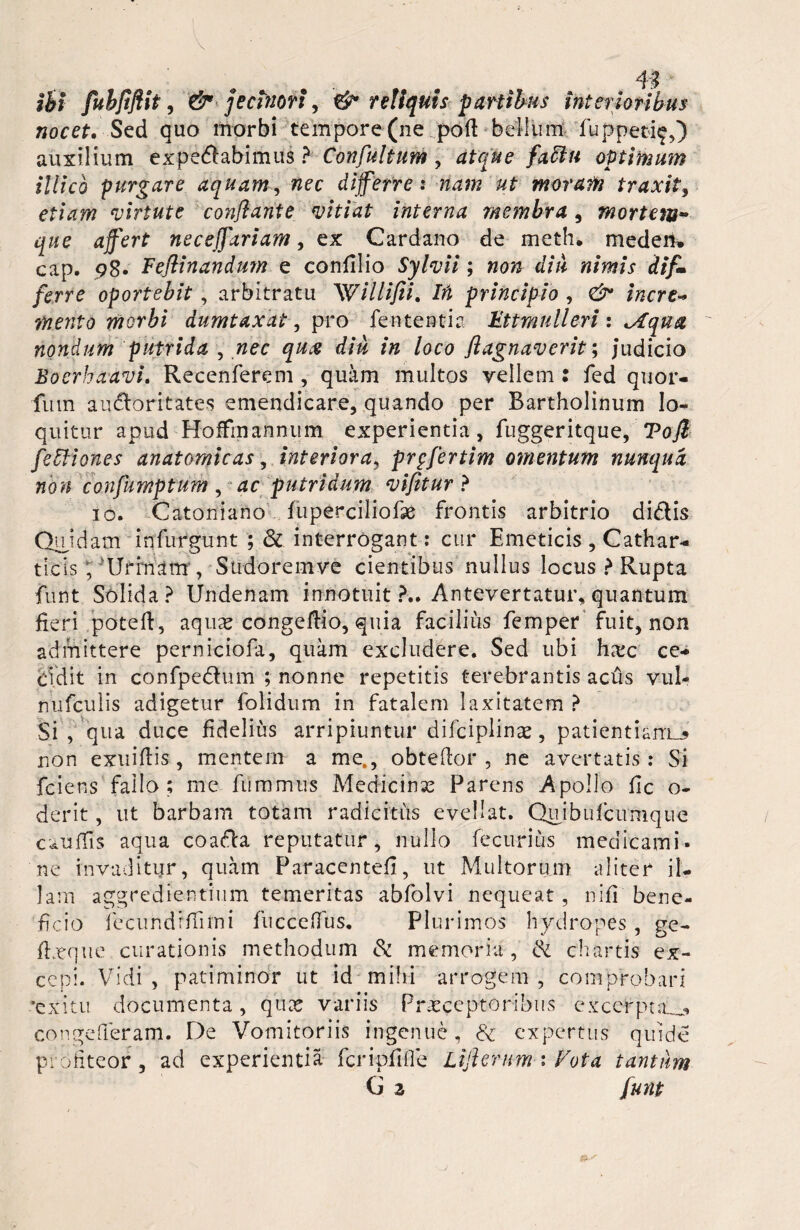 ibi fubflflit, & jecinori, & reliquis partibus interioribus nocet. Sed quo morbi tempore (ne pod bellum fuppet-i^,) auxilium expedabimus ? Confultum , atque fattn optimum illic 6 purgare aquam, nec di ferre: ut moram traxit 3 etiam virtute conflante vitiat interna membra , mortem- nece fartam, ex Cardano de meth. medem cap. 98. Feflinandum e confllio Sylvii; «o/j diu nimis difi* ferre oportebit , arbitratu Willifii. Ifi principio , inerti mento morbi dumtaxat, pro fententia Ettmulleri: ^fqua nondum putrida 3 nec qu# diu in loco flagnaverit; Judicio Boerhaavi. Recenferem , quam multos vellem : fed quor- futn audoritates emendicare, quando per Bartholinum lo¬ quitur apud Hoffmannum experientia, fuggeritque, Tofi feliIones anatomicas, interiora3 prpfertim omentum nunqua non confumptum , putridum vifitur ? 10. Catoniano fuperciliofse frontis arbitrio didis Quidam infurgunt ; & interrogant : cur Emeticis , Cathar- ticis; ?Urrnanr, Stidoremve cientibus nullus locus ? Rupta funt Solida? Undenam innotuit?.. Antevertatur, quantum fieri poteft, aqure congeftio, quia facilius femper fuit, non admittere perniciofa, quam excludere. Sed ubi hxc ce¬ cidit in confpedum ; nonne repetitis terebrantis aciis vul- nufculis adigetur folidum in fatalem laxitatem ? Si , qua duce fidelius arripiuntur difciplinae, patientiam^ non exuiflis, mentem a me., obteflor , ne avertatis: Si fciens fallo; me fummus Medicina Parens Apollo fic o- derit, ut barbam totam radicitus evellat. Qujbiifcimique cauffis aqua coada reputatur, nullo fecuriiis medicami¬ ne invaditur, quam Paracentefi, ut Multorum aliter il¬ lam aggredientium temeritas abfolvi nequeat , nifi bene¬ ficio fecundrffimi fuccefTus. Plurimos hydropes , ge- fheque curationis methodum & memoria, ik chartis ex¬ cepi. Vidi , patiminor ut id mihi arrogem , comprobari ■exitu documenta, qux variis Praeceptoribus excerpta..^ congefleram. De Vomitoriis ingenue, expertus quide profiteor, ad experientia fcripfiOe Lifterum : Fota tantum G 2 funt