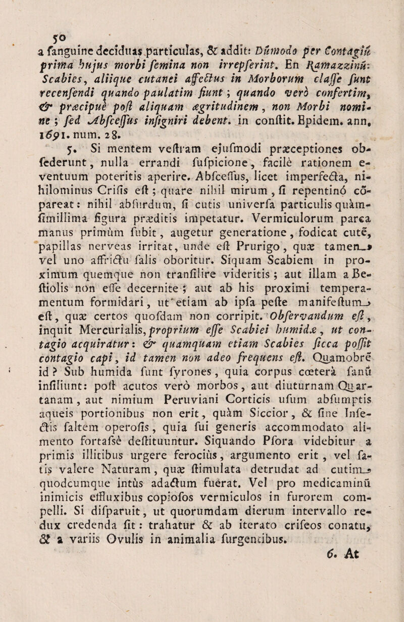 a fanguine decidua? particulas, & addit; Dumodo per Contagm prima hujus morbi femina non irrepferint. En }{amazzinui Scabies, aliique cutanei afettus in Morborum claffe funt recenfendi quando paulatim fiunt; quando vero confertim% & prdcipud pofl aliquam aegritudinem, non Morbi nomi- ne ; fed Mbfceffus in/igniri debent. in conflit. Epidem. ann# 1691. num. 28. 5. Si mentem veftram ejufmodi praeceptiones ob- (ederunt, nulla errandi fufpicione, facile rationem e- ventuum poteritis aperire. AbfcefTus, licet imperfecta, ni¬ hilominus Crifts efl; quare nihil mirum , fi repentinb co« pareat: nihil abfurdum, fi cutis univerfa particulis quam- fimiHima figura praeditis impetatur. Vermiculorum parca manus primum fubit, augetur generatione, fodicat cute, papillas nerveas irritat, unde efl Prurigo, quae tameru* vel uno affrictu falis oboritur. Siquam Scabiem in pro¬ ximum quemque non tranfilire videritis; aut illam a Be- fliolis non effe decernite ; aut ab his proximi tempera¬ mentum formidari, ut*etiam ab ipfa pefte manifefium_> efl, quae certos quofdam non corripit. Obfervandum efl, inquit Mercurialis, proprium effe Scabiei humidje, ut con¬ tagio acquiratur: & qudmquam etiam Scabies ficca pofjit contagio capi, id tamen non adeo frequens efl. Quamobre id ? Sub humida furit fyrones, quia corpus coetera fanu infiliunt: poli acutos vero morbos, aut diuturnam Quar¬ tanam , aut nimium Peruviani Corticis ufum abfumptis aqueis portionibus non erit, quam Siccior, & fine Infe¬ ctis faltem operofis, quia fui generis accommodato ali¬ mento fortafse deflituuritur. Siquando Pfora videbitur a primis illicibus urgere ferocius, argumento erit , vel fa¬ tis valere Naturam, quae ftimulata detrudat ad cutim_? quodcumque intus adactum fuerat. Vel pro medicaminu inimicis etfluxibus copiofos vermiculos in furorem com¬ pelli. Si difparuit, ut quorumdam dierum intervallo re¬ dux credenda fit: trahatur & ab iterato crifeos conatu. St a variis Ovulis in animalia furgendbus. 6• At