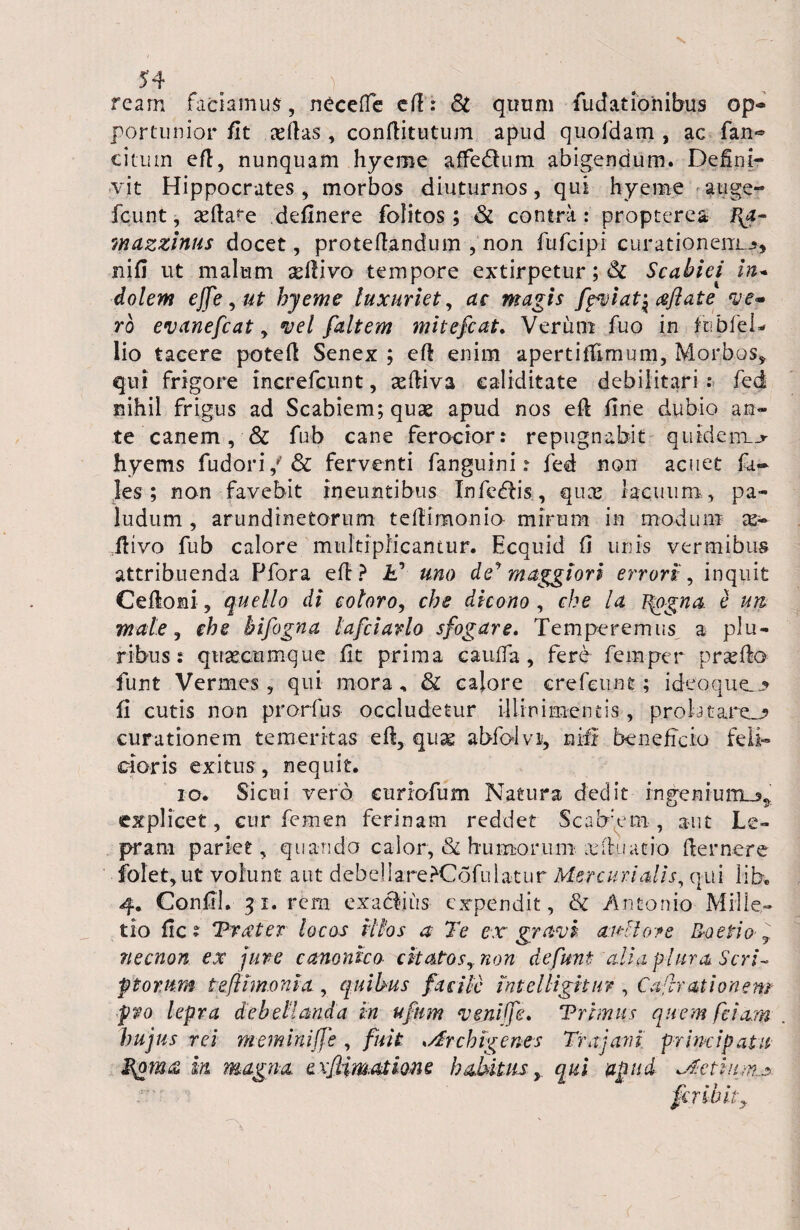 ream faciamus, neceffe efi: St quum fudatioiiibus op¬ portunior fit aortas, confiitutum apud quofdam , ac fan~ citum eft, nunquam hyeme affe&um abigendum. Defini¬ vit Hippocrates, morbos diuturnos, qui hyeme auge- fcunt, asfia^e definere folitos; & contra : propterea mazzinus docet, protefiandum , non fufcipi curationem^, nifi ut malum sefiivo tempore extirpetur; & Scabiei in* dolem effe^ut hyeme luxuriet, ac magis fpviat\ cefiate ve~ ro evanefcat, vel faltem mitefcat. Verum fuo in fcbfel- lio tacere potefi Senex ; efi enim apertiffimum, Morbos, qui frigore increfcunt, asfiiva ealiditate debilitari : fed nihil frigus ad Scabiem; quae apud nos eft fine dubio an¬ te canem, & fub cane ferocior: repugnabit quidem__r hyems fudori,'& ferventi fanguini? fed non acuet fa- les ; non favebit ineuntibus Inferis , quas lacuum,, pa¬ ludum , arundinetorum tefiimonio- mirum in modum x~ ftivo fub calore multiplicantur. Ecquid fi unis vermibus attribuenda Pfora eft? it’ uno de** maggiori errori:, inquit Cefloni, quello di coloro, che dicono , che la l^ogna. e un male, che bifogna lafciarlo sfogare. Temperemus a plu¬ ribus: quaecumque fit prima cauda , fere femper praedo funt Vermes, qui mora, & calore crefeuat; ideo que.* fi cutis non prorfus occludetur illinimencis , proiatare_j> curationem temeritas efi, qux abfolvi, nifi beneficio feli¬ cioris exitus , nequit. io. Sicui vero curiofum Natura dedit rngenium„n explicet, cur femen ferinam reddet Scab:em, aut Le¬ pram pariet, quando calor, & humorum xibiatio fiernere folet, ut volunt aut debelIare?C6fulatur Mercurialis, qui lib. 4. Confil. 31. rem exactius expendit, & Antonio Mille- tio fic? Traner locos illos a Te ex gravi anllore Raetio , necnon ex jure canonico citato sy non de funt alia plura Seri- ptorn.m t eft'imo ni a, quibus facile intelkgitur , Caftrationem pro lepra debellanda in ufnm veniffe. Trimus quem fetam hujus rei meminiffe , fuit Archigenes Trajani principatu Qom<£ in magna exftim.atione habitus, qui apud Actium^ fer ibit y