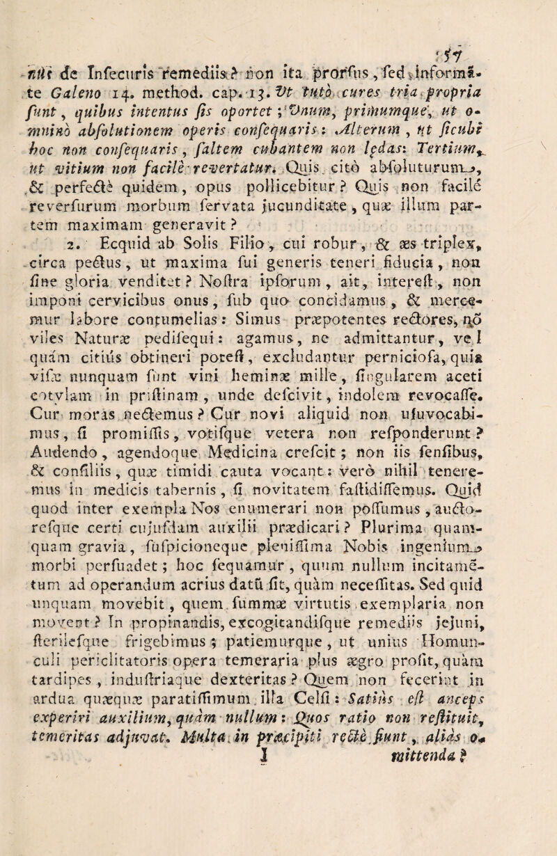 nili de Infecuris remediis; > non ita proras, fcd, informa¬ te Galeno 14» method. cap* 13. Vt tuto cures tria ,propria funt, quibus intentus fir oportet pxifnumque\ ut 0- mnino abfolntionem operis confequavis; .Alterum , ut ficuhi hoc non confequaris, faltem cubantem non Ipdasi Tertium^ ut vitium non facile* revertat uri Quis .cito abfoluturum-*, & perfe6t£ quidem, opus pollicebitur? Quis non facile reverfurum morbum fervata Jucunditate , quae illum par¬ tem maximam generavit ? 2. Ecquid ab Solis Filio, cui robur, & aes triplex* circa pedtus, ut maxima fui generis teneri fiducia, non fine gloria venditet ? Noflra ipforum , ait, intereft , non imponi cervicibus onus, fub quo concidamus , & merce- mur labore contumelias: Simus praepotentes re&ores, qo viles Naturae pedifequi: agamus, ne admittantur, vel quam citius obtineri poreft, excludantur perniciofa, qui& vifie nunquam funt vini heminae mille, lingularem aceti cotylam in priflinam , unde defcivit, indolem revocafie* Cur moras nedtemus ? Cur novi aliquid non ufuvocabi- mus, fi promiifis, votifque vetera non refponderunt > Audendo, agendoque Medicina crefcit; non iis fenfibus, & confiliis, qux timidi cauta vocant : vero nihil tenere¬ mus in medicis tabernis , fi novitatem faftidiffemus. Quid quod inter exempla Nos enumerari non poflfumus , audlo- refqne certi cujufHam auxilii praedicari? Plurima quam¬ quam gravia, ftifpicioneque pleniffima Nobis ingenium.** morbi perfuadet; hoc fequamur , quum nullum incitame- tum ad operandum acrius datu fit, quam neceffitas. Sed quid unquam movebit, quem fummae virtutis exemplaria non movent? In propinandis, excogitandifque remediis jejuni, fleriiefque frigebimus; patiemurque , ut unius Homun¬ culi periclitatoris opera temeraria plus xgro profit, quara tardipes , indufiriaque dexteritas ? Quem non fecerint in ardua quaeqiue paratifiimum. ilia Celfi : Satius efl anceps experiri auxilium, quam nullum: Quos ratio non reflkuit, temeritas adjuvat. Multa, in pr&cipiti re cie. fiunt, alias 0«