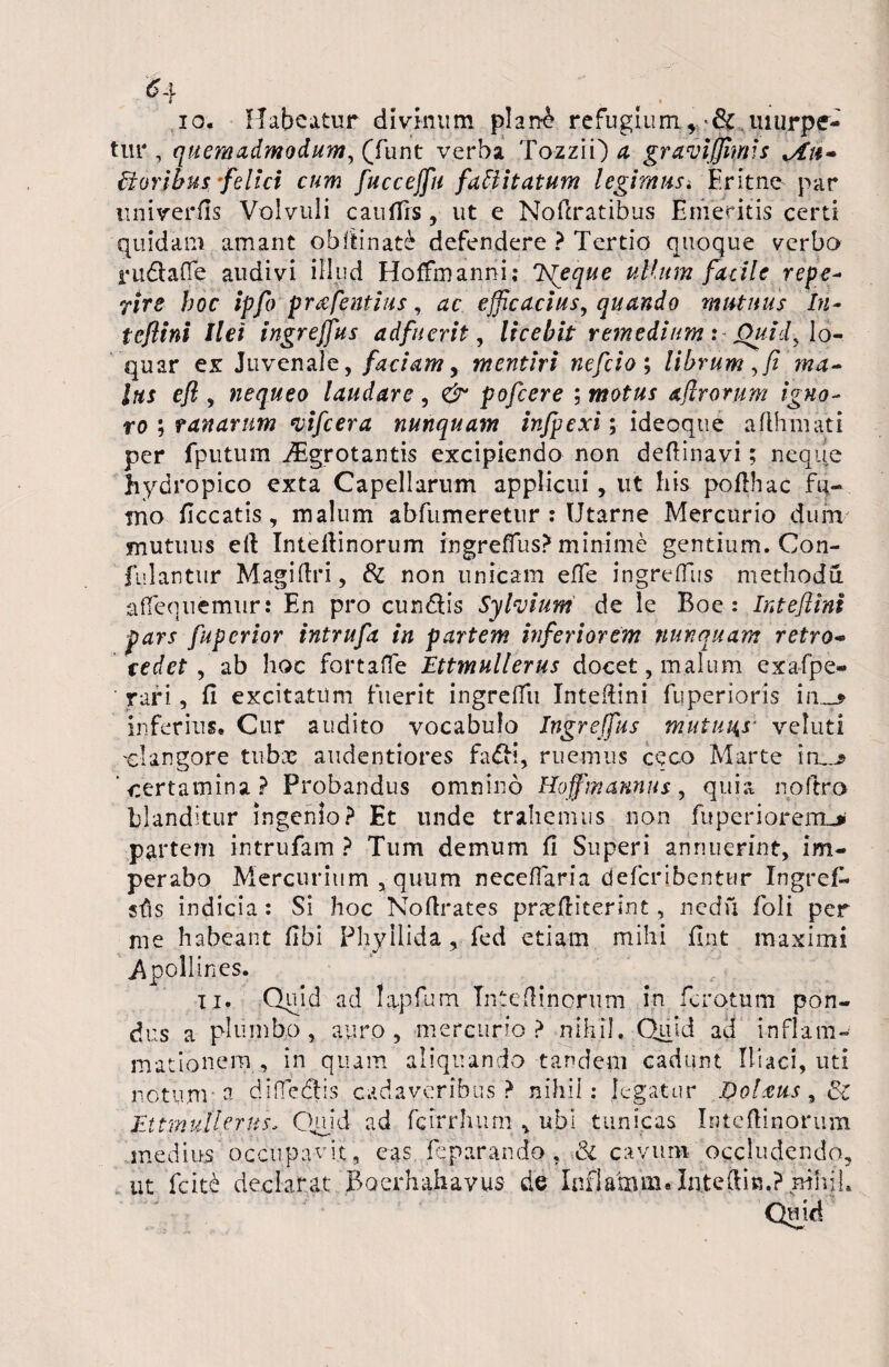 h .. ... io. Habeatur divinum phnh refugium5 & .uiurpe- tur , quemadmodum, (funt verba Tozzii) a gravijjhms *Ah- Eioribus 'felici cum fuccejfu faEiitatum legimus. Er it ne par univerfls Volvuli cauffrs, ut e Noftratibus Emeritis certi quidam amant obflinate defendere ? Tertio quoque verbo rudlafle audivi illud Hoffmanni; Ts[eque ullum facile repe- Tire hoc ipfo prafentius, ac efficacius, quando mutuus In- tcftini liet ingreffus adfuerit, licebit remedium: Quid, lo¬ quar ex Juvenale, faciam, mentiri nefeio; librum,fi ma¬ lus efl , nequeo laudare , & pofcere ; motus aflrorum igno¬ ro ; ranarum vifcera nunquam infpexi; ideoque aflhmati per fputum iEgrotantis excipiendo non deflinavi; neque hydropico exta Capellarum applicui, ut his poflhac fu- tno ficcatis, malum abfumeretur : Utarne Mercurio dum mutuus eft Inteflinorum ingreffus? minime gentium. Con- fiilantur Magifiri, 8i non unicam effe ingreffus methodu affequemur: En pro cundlis Sylvium de le Boe : Inteftim pars fuperior tntrufa in partem inferiorem nunquam retro- r edet , ab hoc fortaffe Ettmullerus docet, malum exafpe- rari, fi excitatum fuerit ingreffu Intefiini fuperioris im_* inferius. Cur audito vocabulo Ingreffus mutuas- veluti ol angore tubae audentiores fa£H, ruemus ceco Marte iru^ ‘certamina? Probandus omnino Hoffmannus, quia noftro blanditur ingenio? Et unde trahemus non fuperiorem_> partem intrufam ? Tum demum fi Superi annuerint, im¬ perabo Mercurium , quum neceffaria deferibentur XngreT* sfis indicia : Si hoc Noflrates prcTfiiterint, nedu foli per me habeant fibi Phyilida, fed etiam mihi fint maximi Apollines. ii. Quid ad lapfum In te (linorum in ferctum pon¬ dus a plumbo, auro, mercurio ? nihil. Quid ad inflam¬ mationem, in quam aliquando tandem cadunt Iliaci, uti notum o diffedlis cadaveribus ? nihil: legatur Dolxus, ci Ettmullerus, Quid ad fcirrhum v ubi tunicas Inteflinorum medius occupavit, eas feparando , & cavum occludendo, ut fcite declarat Bocrhahavus de Inflatam» Intefiin.? nihil.