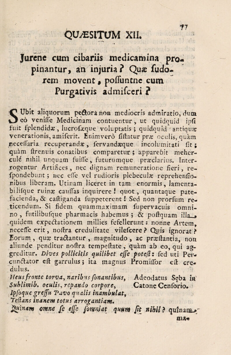 Quaesitum XII. ?7 . •-* ■’ v . * .? : ‘ ■ i * ' . - • _ ■ Jurene cum cibariis medicamina pro¬ pinantur, an injuria? Qu® fudo- rem movent , pofluntnc cum Purgativis admifceri ? S Ublt aliquorum pefloranon mediocris admiratio, duca eo venifie Medicinam contuentur, ut quidquid ipfl fuit fplendido, iucrofoque voluptatis ; quidquid ' antiquae venerationis, amiferit. En inivero fiflatur pro oculis, quam recedam recuperandae, fervandoque incolumitati Ut; quam firenuis conatibus comparetur ; apparebit mehcr- cule nihil unquam fuiffe, futurumque praeclarius. Inter¬ rogentur Artiices, nec dignam remuneratione fieri, re- fpondebunt; nec effe vel rudioris plebeculae reprehenfio» nibus liberam. Utinam liceret in tam enormis, lamenta- bilifque ruino caudas inquirere ! quot, quantaque pate¬ facienda, & cafliganda fuppeterent! Sed non prorfum re¬ ticendum. Si fidem quam maximam fupervacuis omni¬ no , futilibufque pharmacis habemus ; & poflquam illa_» quidem expeditionem millies fefellerunt: nonne Artem, recede erit, noilra credulitate vilefeere ? Quis ignorat ? Eorum, quo tradantur , magnitudo , ac proflantia, non aliunde penditur noftra tempeftate, qukm ab eo, qui ag¬ greditur. Dives pollicitis quilibet effe poteJI: fed uti Per- cundator efl garrulus; ita magnus Promiflor efl. cre¬ dulus. Heus fronte torva, naribus fonantibus, Adeodatus S$ba ia Sublimib» oculis, repando corpore, Catone Ccnforio# Jpfoque greffu Tavo qualis inambulat, Te flans inanem totus arrogantiam. Quinam omne fe ejfe fomnjat quum Jit nihil ? quliurauf