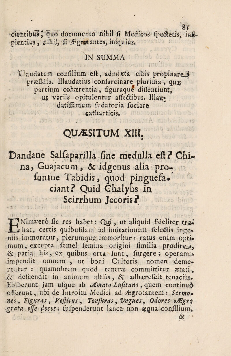 __ ..... V ■' '8r eietitibai, quo documento nihil fi Medicos fpe&etis, i sa¬ pientius, fiihil,.Jfi i£gn*antes, iniquius. IN SUMMA • - — •) . i ’• * : - «■ - - .** K - . tr . Illaudatum confilium eft, admixta cibis propinaro prsefldia. Illaudatius confarcinare plurima , partium cohaerentia, figuraque diffentiunt* ♦ . u$ variis opitulentur affedHbus. Illau* -datiflimum fudatoria fociarq catharticis* QUASITUM XIII. Dandane Salfaparilla fine medulla cft ? Chi-< na, Guajacum, & idgenus alia pro- funtne Tabidis, quod pinguefa* ciant? Quid Chalybs ia Scirrhum Jecoris ? ■\ < = •*> ;' - *•“ . *' -i * -■* * j i. .. h - 7 i . . I • ... ENimvero fle res habet: Qu^i, ut aliquid fideliter tra* hat, certis quibufdamx ad imitationem fele&is inge¬ niis immoratur, plerumque immoritur: ratus enim opti¬ mum, excepta femel femina origini fimilia prodirem, & paria his, ex quibus orta funt, furgere ; operairu» impendit omnem , ut boni Cultoris nomen deme¬ reatur : quamobrem quod tenera committitur aetati» defeendit in animum altius, & adharrefeit tenacius. Ebiberunt jam ufque ab limato Lufitano, quem continui offerunt, ubi de Introitu Medici ad iEgrotantem: Sermo- nes, Figuras, Vejiitus , Tonfuras, Vngues, Odores e&gro grata efje decet: fufpenderunt lance non «qua confilium* & *