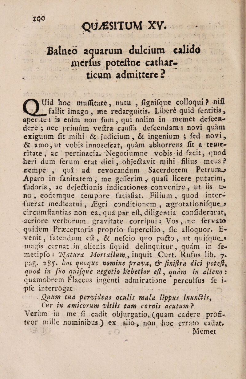 QUAESITUM XV. Balneo aquarum dulcium merius poteftne cathar ticum admittere ? Uid hoc mu Altare, nutu , fignirque colloqui ? nifi _ fallit imago , me redarguitis. Liberi quid fentitis, aperite: is enim non fum, qui nolim in memet defcen- dere ; nec primum vedra cauda defcendam: novi quam exiguum fit mihi & judicium, & ingenium ; fed novi, & amo, ut vobis inno*efcat, quam abhorrens fit a teme¬ ritate , ac pertinacia. Negotiumne vobis id facit, quod heri dum ferum erat diei, objeftavit mihi filius meus ? nempe , qui ad revocandum Sacerdotem Petrum^ Aparo in fanitatem , me gefferim ,■ quali licere putarim, fudoris, ac deje&ionis indicationes convenire, ut iis li¬ no , eodemque tempore fatisfiat. Filium, quod inter¬ fuerat medicatui, r^gri conditionem , aegrotationifque.^ circumdandas non ea, qua par ed, diligentia confiderarat, acriore verborum gravitate corripui: Vos, ne fervato quidem Praeceptoris proprio fupercilio, fic alloquor. B- venit, fatendum ed , & nefcio quo pudo 9 ut quifque_? magis cernat in/alienis fiquid delinquitur, quam in fe- metipfo : fatura Mortalium., inquit Curt. Rufus lib. 7. pag. 285:. hoc quoque nomine prava, & finiftra dici fotefly quod in fuo quifque negotio hebetior efl, quam in alieno % quamobrem Flaccus ingenti admiratione perculfus fe i- pfe interrogat : Ouum tua pervideas oculis mala lippus inunffis. Cur in amicorum vitiis tam cernis acutum ? Verum in me fi cadit objurgatio, (quam cadere profi¬ teor mille nominibus) ex alio, non hoc errato cadat* : * Memet