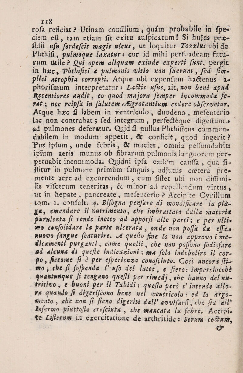 rofa reficiat? Urinam confilium, quim probabile in fpe«' ciem efi:, tam etiam fit eritu aufpicatum! Si hujus pvx» ildit ufu fordefcit magis ulcus y ut loquitur Tozziusubi de Flithifl, p ulmoque laxatur: cur id mihi per fu adeam futu¬ rum Utile ? Qui opem aliquam exinde experti funt, pergit in hxcy Thtlnfici a pulmonis vitio non fuerunt, fed fim- pltci atrophia correpti. Atque ubi expenfum ha&enus a- phorifmum interpretatur: Latiis ufusy ait, non bene apud I^ecentiores audit , eo quod majora femper incommoda fe<* f&t; nec reipfa in falutem aegrotantium cedere obfervetur. Atque hasc fi labem in ventriculo , duodeno , mdenterio lac non contrahat; fed integrum, perfe&eque digefluitis ad pulmones deferatur* Quid fi nullus Phthificus commen¬ dabilem in modum appetit, & conficit, quod ingerit? 'Pus ipfum, unde febris, & macies, omnia pefiiimdabits i pium atris munus ob fibrarum pulmonis languorem per¬ petuabit incommoda. Quidni ipfa eadem cauda , qua fi* flitur in pulmone prinnim fanguis , adjutus coetera pre¬ mente aere ad excurrendum , eum fiflet ubi non difiimi- lis vifcerum teneritas, & minor ad repellendum virtus * Ut in hepate , pancreate, mefenterio ? Acclpke Cyr illum tom. i. confult; 4. Bifogna penfare di mondificare ia pid~ emendare il nutrimento, che imbrattato dat [a materia purulenta fi tende inetto ad apporfi alie parti; e per ultU mo ctnfolidare la parte ulcerata , onde non pojfa da ejfiu mom [angue fcatnrire. quefio fine Io non approvo i me~ ihmenti purganti, come quelli, che non pofono fodisfare ad alcuna di quefie indicationi; ma [olo indebolirs il cor- pO y fiecome fi i per cfperienza conofiiuto. Cosl ancora JiU ftio y che fi fofpenda l' ufo dei latte, e ficto: imperciocchi quantunque fi tengano qnefli per rimedj, che hamo det nu- trkivo y e buoni per li Tabidi: quefio pero r’ intende alio- ** quando fi digerifeono bene nel ventricola f ed Ia argo- mento , che non fi fieno digeritt dalV avvifarfi, che fia ali5 Infirmo puttofio crefciuta , che maneat a U febre. Accipi¬ te Lifiemm in exercitatione de arthritide: Serunt cotiam, &