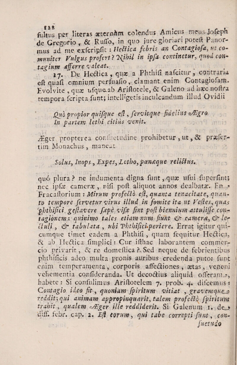 Rilnis per literas atcrn*m colendus Amicus mcusjofcph 4e Gregario , & Rufio, in quo jure gloriari po.teft Panor¬ mus ad me exfcripfit : lleflica febris an Contagiofa, ut cg~ muniter Vulgus profert ? TfUni in ipfa -continetur, quod con* tavium afferre valeat* „ 17. De Hedica, qux a Phthifi nafcitur 3 contram eft quafl cmnium perfuafio, clamant enim Contagiofam* Evolvite , qux uf^uaab Arifloteie, & Galeno ad haec noftra tempora fcripta iuntj intellegetis inculcandum iilud Ovidii Qua propior quifque efl, fervitqne fidelius o/Egro In partem lethi citius venit. jEger propterea confuetudine prohibetur 5 ut, 3C praefer* tiin Monachiis, maneat Solus, Inops, Expes,Letbo,p<xn<eque reiiUus. r- - ■> '' . .. ■■' i ’ > ' ' . ; U qu6 plura? ne indumenta digna funtrquac ufui.fuperfi.nt; nec ipfae camerae , nifi poh aliquot annos dealbatae. En.j Fracafiorium : Mirum profeSlo efl, quanta tenacitate, quan¬ to tempore fervetur virus illud in fomite ita ut Ve/les, quas 'phthifi ci. geflavere fiepc vi fle fint pofl biennium attuliffe con- tagionem,: qidnimo tales etiam num fiunt <& camerat, & ler [iuli, & tabulata , ubi VbtbificUperiere. Errat igitur qui¬ cumque timet eadem a Phthifi , quam fequitur Heclica, & ab IledUca fimplici: Cur. ifihac laborantem commer¬ cio privant, <3c r.e domeftica ?» Sed neque de febrientibus ph.thificis adeo multa pronis auribus credenda puto: funt 1 enim temperamenta, corporis affediiones , cetas, veneni 1 vehementia confideranda. Ut deco&ius aliquid offerant-?, habete : Si confidimus Ariftotelem 7. proh, 4. difcemus t Contagio ideo fit, quoniam fpiritum vitiat , gravemque.j? reddit’, qui animam appropinquant, talem profecto fpiritum trahit, qualem osVger ille reddiderit* Si Galenum 1. de_? 'dhi. febr. cap. 2. Efl Corum, qui tabe correpti funt, con- fu et udo