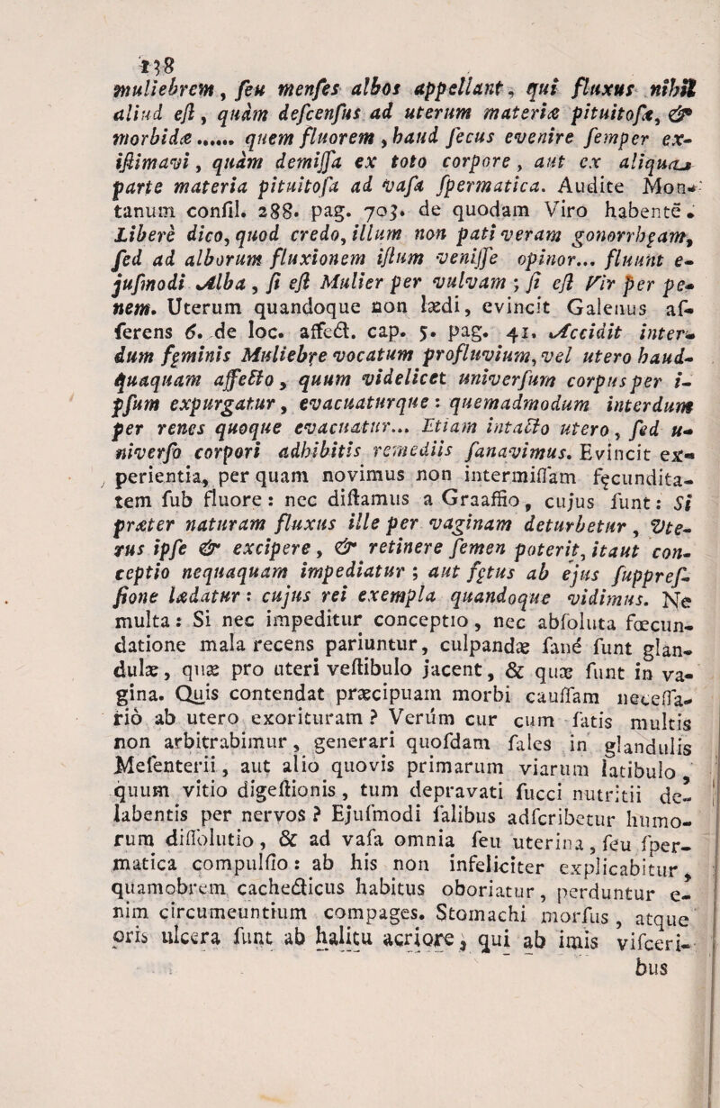 :t?8 muliebrem, feu menfes albos appellante qui fluxus nihil aliud efl, quam defcenfus ad uterum materia pituitofie, & morbida ...... quem fluorem, haud fecus evenire femper ex~ iflimavi, quam demijfa ex toto corpore , aut ex aliquru parte materia pituitofa ad vafa fpermatica. Audite Mon¬ tanum confil. 288» pag. 703. de quodam Viro habente. Libere dico, quod credo, illum non pati veram gonorrbgam, fed ad alborum fluxionem iflum venijfe opinor... fluunt e- jufmodi *Alba , fi efl Mulier per vulvam ; fi efl Pir per pe* nem* Uterum quandoque non kedi, evincit Galenus af¬ ferens 6* de loc. affed. cap. 5. pag. 41, Accidit inter- dum fpminis Muliebre vocatum profluvium, vel utero haud- quaquam affetto, quum videlicet nniverfum corpus per /- expurgat,ur, evacuatur que : quemadmodum interdum per renes quoque evacuatur... Etiam intacto utero, fed u* niverfo corpori adhibitis remediis fanavimus. Evincit ex«* perientk, per quam novimus non intermiffam facundita¬ tem fub fluore: nec didamus a Graaffio, cujus funt: 5* prater naturam fluxus ille per vaginam deturbetur, ipfe & excipere, retinere femen poterit, co/*- ceptio nequaquam impediatur ; fptus ab ejus fuppref- fione Udatur: co/»; m exempla quandoque vidimus. Ne multa: Si nec impeditur conceptio, nec abfoluta foecun- datione mala recens pariuntur, culpanda fane funt glan¬ dulae, quae pro uteri vertibulo jacent , & quae funt in va¬ gina. Quis contendat praecipuam morbi cauffam netefla- rio ab utero exorituram ? Verum cur cum fatis multis non arbitrabimur, generari quofdam fales in glandulis Mefenterii, aut alio quovis primarum viarum iatibulo quum vitio digertionis , tum depravati fucci nutritii de- labentis per nervos ? Ejufmodi falibus adferibetur humo¬ rum drflblutio, & ad vafa omnia feu uterina, feu fper¬ matica compulfio: ab his non infeliciter explicabitur quamobrem. cachedicus habitus oboriatur, perduntur e- nim circumeuntium compages. Stomachi morius , atque oris ulcera funt ab halitu acriore r qui ab imis vifceri- bus