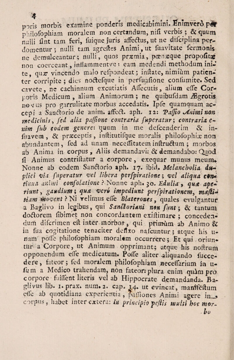 4 # r , poris morbis examine ponderis medicabimim. Enimvero plr philofophiam moralem non certandum, nifi verbis ; & quum nulli fint tam feri, luique juris affedus, ut ne difciplin.a per- domennir; nulli tam agreftes Animi, ut fuavitate fermonis ne demulceantur; nulli, quos praemia, poengeque propoficag non coerceant, infiammentve t eam medendi methodum ini- te, qur vincendo malo relpondeat; inflate, nimium patien¬ ter corripite ; dies no&efque in perfuallone conlumite* Sed cavete, ne cachinnum excutiatis Affecutis, alium effe Cor¬ poris Medicum , alium Animorum ; ne quibufdam ASgrotis notiis pro garrulitate morbus accedatis* Ipfc quamquam ac¬ cepi a Sandorio de anim. affedl. aph. 12: Vaffio jtnimi non pedicinis, fcd alia pafjione contraria fuperatur; contrariae* nim fnb c odem genere: quum in me defeenderim Sc in» fuavem, & praeceptis , inftitutifque moralis philofophiie non abundantem, fed ad unam -neceffitateminftru&um ; morbos ab Anima in corpus, Aliis demandavi; & demandabo: Quod 11 Animus contriflatur a corpore, exequar munus meum* Nonne ab eodem San&orio aph. 17. ibid* Melancholia du* plici via fiiperatur vel libera perfpiratione; vel aliqua c*n* thrua animi confolatione ?.Nonne aph* 30, Edulia , qua ape* riunt, gaudium; qu& vero impediunt perfpirafionem, tnafli* fiam Movent} Ni velimus effe Blaterones9 quales evulgantur a Baglivo in legibus, qui SanUoriani non funt; & tantum dodlorem Ubi met non concordantem exiftimare ; conceden¬ dum diferimen ell inter morbos , qui primum ab Animo & in fua cogitatione tenaciter defixo nafcuntur; atque his u- nam po(fe philofophiam moralem occurrere; Et qui oriun¬ tur a Corpore, ut Animum opprimant; atque his noftrum opponendum effe medicatum. PolTe aliter ^liquando fucce- dere, fateor; fcd moralem philofophiam neceflarium m u- fu m a Medico trahendam, non fateor: plura, enim quim pro corpore- fuiOfent literis vel ab Hippocrate demandanda. Ba- glivus Iib. 1» prax* num* 2. cap* 14. ut evincat, manffefliim elfe ab quotidiana experientia , palliones Animi agere iiL_5 corpus, habet inter extera: lu principio pe/iis wultChot mor~ .bo