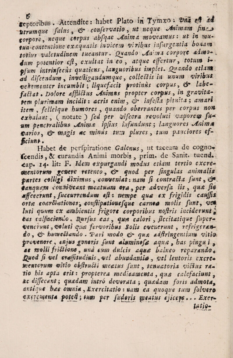 'feptoribus # Attendite: habet Plato m 7ymxovpna e# a4 Utrum que falas > & confervatio, nt neque jfamarnfin^j torpore, neque cerpus abfqae jbnima moveamus: ut in mu* tuXcontentione exxqmtis invicem vinfas infurgentia horiam totius valetudinem tueantur . Quando Jdw.ma corpore ddmo-... ium potent ior efi, exaltat in eo, atque e fertur, totum i- tofum intrinfecus quatkns , languoribus implet* Quando etiam ad di fandum , inve (ligandum que, collectis in unum viribus vehementer incumbit; liquefacit protinus corpus, & labe<• fattat • Dolore afflictus idnimns propter corpus, in gravita¬ tem plurimam incidit: acris enim, & infefla pituita; amati item , fellei que humores , quando oberrantes per corpus non exhalant, ( notate ) fed per %ifc$ra revoluti vaporent fit* nm penetralibus jdnimx ipfius infundunt; languores *Anim& darios, & magis ac minus tum plures , tum pauciores ef¬ ficiunt* ^ Habet de pcrfpiratione Galenus , ut taceam de cogno* Icendis, & curandis Animi morbis , prim. de Sanit. tuend., ^ap. 14* lit: F. Idem expurgandi modus etiam tertio excre* dneniowm genere retento, <& quod per fingulas animalis paries colligi ihtimm , conveniat: nam fi contratta funt 9 &*, danqmtm eonni^eant meatuum era , per adverfa iis , qux fio affecerunt, fuccurrendum sfit nempe qu£ ex frigidis cauffn on& coar$mtiotws'9 eonfiipstiouefque carnea molis funt, vc*. luti quum ex ambientis frigore corporibus nofiris inciderunt # tas ralf&efonCo* ^urfits eas, qun calori , ficcitatique fnper- Venerunt, efrl&ti ejsta fervoribus Solis evenerunt, refrigeran- io, & hmmtUando . IPari modo & qux adfiringentium vitio; provenere ., **jus generis funt aluminef& aqux , has pingu i 9 se melli friMtem, una cum dulcis aqu£ balneo reparando $ Quod fi vel crajftudms,vel abundanti#, vel lentoris excre* mentvmm wMo cbfituUi meatus funt 9 tenuat ori a vicius ra* tio his apia erit: pr opi ere a medicamenta , qus calefaciunt 9 Jtc dijfecant; quadam intro devorata; quadam fons admota9 antique btcc omnia, Exercitatio : nam ea quoque tum folvero pote*}; tum per fiidoris satus ejicef? * * • Exer»