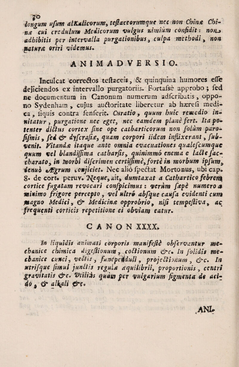 c longum ufum atK*licorumttefiaceeriimque nec non Chlnx Chi- m cui credulum Medicorum vulgus nimium confiditnotu adbibitis fer intervalla furgationibus, culo a methodi, non natura oriri videmus. ANIMADVERSIO. ■ * * . • ' • ' l ' c , - ■ - v, . : . < Inculcat correSos teftaeeis, & qixmqusna humores efle dejiciendos ex intervallo purgatoriis* Fortafse approbo; fed ne documentum in Canonum numerum adfcribatis > oppo¬ no Sydenham , cujus au&oritaie liberetur ab hxrefi medi¬ ca * ii quis contra fenferit. Curatio, quum buic remedio in¬ nitatur , purgatione nec eget, nec eamdem plane fert. Ita po¬ tenter ditius cortex fine ope catbartieorum non folum paro- fifmis 9 fed & dyfcrafix, quam corpori Udem inflixerant, fub~ venit* Vitanda itaque ante omnia evacuationes qualefcum que quum vel blandiffima catbarfis, quinimmo enema e Ulle fac* charato9in tnorhi diferimen certijfimZ,forti in morbum ipfumP dtnuo t/Egrum conjiciet* Nec alio fpe&at Mortonus, ubicap» 8« de cort* peruv. TJeque^ait^ dumtaxat a Catbartko febrem cortice fugatam revocari confpicimus : verum fapi numero ® minimo frigore percepto, vel ultrb abfque caufa evidenti cum magno Medici, & Medicina opprobrio , nifi tempefliva * ac frequenti corticis repetitione ei obviam eatur* CANON XXXX» in liquidis animati corporis manifefid ohfervantur me* tbantee chimica digeflionum«, coitionum &e* In folidis me* cbanice cunei, vdiis y fant?penduli, projeItionum ? &c. In utrifque ftmul junltis regula aquilibrii, proportionis centri gravitatis &c* Vtiltes quam per vulgarium figmenta de aci* 4p d & ali&li *ANI?