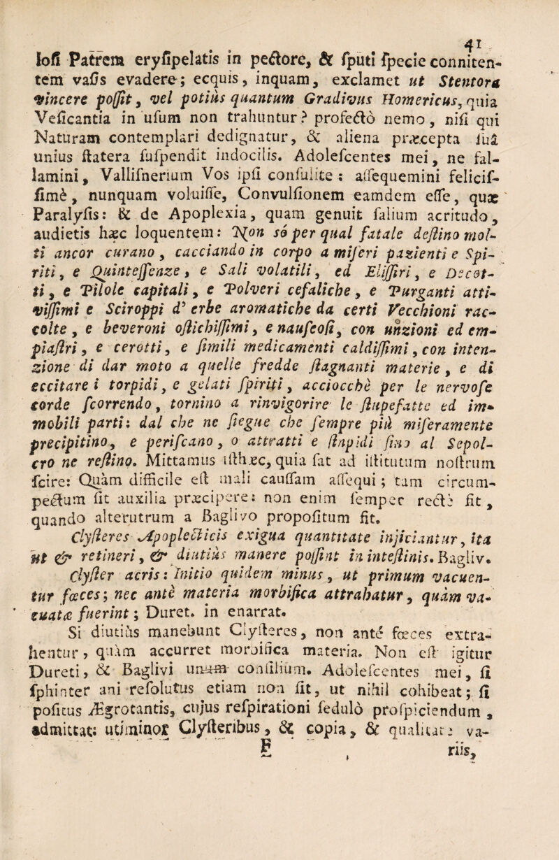 lof! Patrem eryiipelatis in pedore, & fputi fpecie connicen- tem vafis evadere; ecquis, inquam, exclamet ut Stentore, vincere pojfit, vel potius quantum Gradivus Homericus, quh Veficantia in ufum non trahuntur? profe&o nemo, ni fi qui Naturam contemplari dedignatur, & aliena pnecepta i'u£ unius flatera fufpendlt indocilis. Adolefcentes mei, ne fal¬ lamini, Vallifnerium Vos ipfl confidite ; alTequemini felicif- fimd, nunquam voluiffc, Convulfionem eamdem effie, qux Paralyfis: & de Apoplexia, quam genuit falium acritudo, audietis hxc loquentem: 7^on so per qual fatale deflinomol- ti aneor curatio , cacciando in corpo a mijeri patienti e Spi- riti, e Quintejfenze, e Sali volatili, ed EliJJiri, e Decot- ti, e Tilole capitali, e 'Eolveri cefaliche, e Vurganti atti- wijfimi e Sciroppi d} crbe aromatiche da certi Vecchioni rac- coite , e beveroni ofiichifftmi, e naufeofi, con unzioni ed em- pidflri , c cerat ti, e fimili medicamenti caldijfmi ,con inten- zione di dar moto a quelle fredde flagnanti materie , e di eccitare i torpidi, e fpirUi, accioccbt per le nervofe corde fcorrendo, tornino a rinvigorire le fiupefatte ed im¬ mobili parti: che ne fiegtte che fempre piii miferaments frecipitino, e perifeano, o attratti e (lapidi fixo al Sepol- cro ne re/lino. Mittamus iilh.ee, quia fat ad irtitutum noftrum fcire: Quam difficile eil mali cauffam affiequi; tam circum¬ pedum fit auxilia praeciperes non enim fempec redii fit, quando alterutrum a JBaglivo propofitum fit. Clyfieres \ApopleUicis exigua quantitate injiciantur, ita Mt & retineri, & diutius manere pojfint in intejlinis. Bagliv. Cfy/fer acris l initio quidem minus, af prunum vacuen¬ tur faces; «er materia morbifica attrahatur, quam va- ' fuerint; Duret, in enarrat. Si diutius manebunt Clyiteres, non ante feces extra¬ hentur ? quam accurret morbifica materia. Non eil igitur Dureti? & Baglivi urnam- con lilium. Adolefcentes mei, fi fphinter ani -refolutus ^etiam non fit, ut nihil cohibeat; fi politus Aegrotantis, cujus refpirationi fedulo profpiciendum , admittat; uti minor Clyfteribus, Sc copia, & qualitar: va- E , riis.