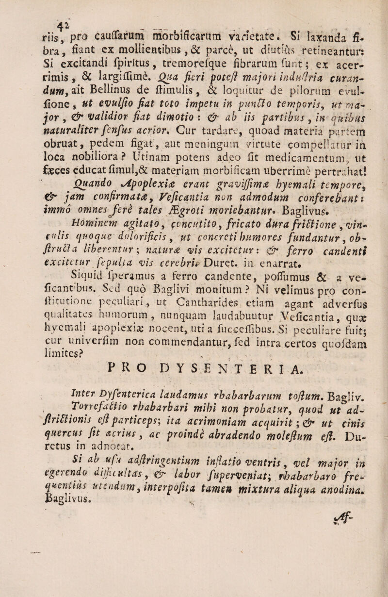 4* _ _ s .f , riis, pro cauffarum morbificarum varietate. Si laxanda fi¬ bra , fiant ex mollientibus, & parce, ut diutius retineantur: Si excitandi fpiritus, tremorefque fibrarum funt ; ex acer¬ rimis * & largifitm£. Qua fieri pote/i majori induflria curan¬ dum, ait Bellinus de (limulis, & loquitur de pilorum evul- fione, ut evulfio fiat toto impetu in punClo temporis, ut ma¬ jor , validior fiat dimotio : & ab iis partibus , in quibus naturaliter fenfus acrior. Cur tardare, quoad materia partem obruat, pedem figat, aut meningum virtute compellatur in loca nobiliora? Utlnam potens adeo fit medicamentum, ut faeces educat fimul,& materiam morbificam uberrime pertrahat! Quando •Apoplexia erant graviffima byemali tempore, & jam confirmata, Veficantia non admodum conferebant i immo omnes /'ere tales Mgroti moriebantur• Baglivus. Hominem agitato, concutito, fricato dura frictione 9vin« culis quoque dolor i ficis , concreti humores fundantur, ob- ftrulta liberentur; natura vis excitetur: <& ferro candenti excitetur fepulta vis cerebris Duret, in enarrat* Siquid lperamus a ferro candente, pofliimus & a ve- ficantibus. Sed quo Baglivi monitum ? Ni velimus pro con- (litutione peculiari, ut Cantharides etiam agant adverfus qualitates humorum, nunquam laudabuutur Veficantia, quae hyemali apoplexiae nocent, uti a fucceflibus. Si peculiare fuit; cur uniyerfim non commendantur, fed intra certos quofdam limites? PRO DYSENTERIA. Inter Dyfenterica laudamus rhabarbarum toflum. Bagliv. . Torrefacio rhabarbari mihi non probatur, quod ut*ad- flnttionis efl particeps; ita acrimoniam acquirit*, & ut cinis quercus fit acrius, ac proinde abradendo moleflum efl, Du~ retus in adnotat. Si ao ufu a dflringentium inflatio ventris, vel major in ego endo difficultas, labor fupervetiiat; fhaba^baro fre• quentius utendum, interpofita tamen mixtura aliqua anodina. Baglivus. ^