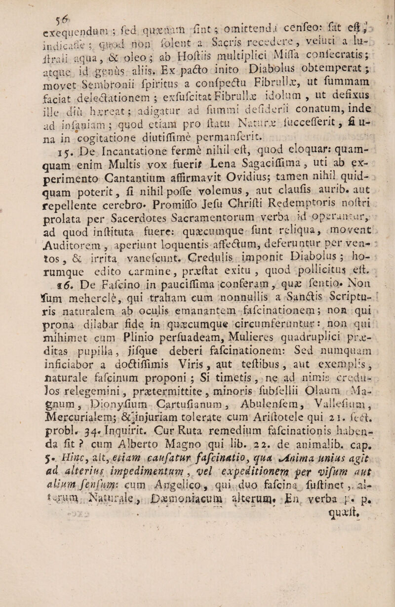 cxequendum ; fed quxivitti fint; omittendi cenfeo: fit cft,1 in di cafi ; quod non folent a Sacrfe recedere , veiuci a Iu- ilrali aqua, & oleo; ab Hodiis multiplici Mida conlecratisj atque id genus aliis* Ex padlo inito Diabolus obtemperat; movet Sembronii fpintus a confpeflu F i b r n 11 c, ut fu minam faciat deledationem ; exfufcitat Fibrulbe idolum , ut defixus ille diu h.creat; adigatur ad fnmmi defiderii conatum, inde ad in fani arti; quod etiam pro flatu Naturae luccefferit , fi li¬ na in cogitatione diutiffime permanferit. 15. De Incantatione ferme nihil efl, quod eloquar: quam¬ quam enim Multis vox fueri* Lena Sagaciffima, uti ab ex¬ perimento Cantantium affirmavit Ovidius; tamen nihil quid¬ quam poterit, fi nihil polle volemus, aut claufis aurib* aut repellente cerebro* Proiniffo Jefu Chrifli Redemptoris noftri prolata per Sacerdotes Sacramentorum verba ?d operantur,, ad quod infiituta fuere: quacumque funt reliqua, movent .Auditorem , aperiunt loquentis affedtum, deferuntur per ven¬ tos , <3e irrita vanefeunt. Credulis imponit Diabolus ; ho- rumque edito carmine , prxftat exitu , quod pollicitus eft. 15» De Fafcino in pauciflima conferam, qux fentio. Non Ium mehercle, qui traham eum nonnullis a Sun&is Scriptu» ris naturalem ab oculis emanantem fafeinationem; non qui prona dilabar fide in quacumque circumferuntur: non qui mihi met cum Plinio perfuadeam. Mulieres quadruplici pru> ditas pupilla, Jifque deberi fafeinationem: Sed numquarn inficiabor a do&itfimis Viris, aut tefiibus, aut exemplis, naturale fafeinum proponi ; Si timetis, ne ad nimis credu¬ los relegemini, pr&termittite , minoris fubfellii Olaum Ma¬ gnum, Dionyfium Cartufianum, Abulenfem, Vallefium, Mercurialem; &pnjuriam tolerate cum Ariilotele qui 21. (eft. probi* 34* Inquirit. Cur Ruta remedium fafeinationis haben¬ da fit? cum Alberto Magno qui lib. 22. de animalib. cap* 5* Hinc, ait, etiam caufatur fascinatio, qua minima unius agit ad alterius impedimentum, vel expeditionem per vifum aut alium fenfim: cum Angelico, qui duo fafeina fuftinet ,aU t^rum Naturale., Daemoniacum alterum# JEn verba p. p. ' - ,, • .. ~ quariL