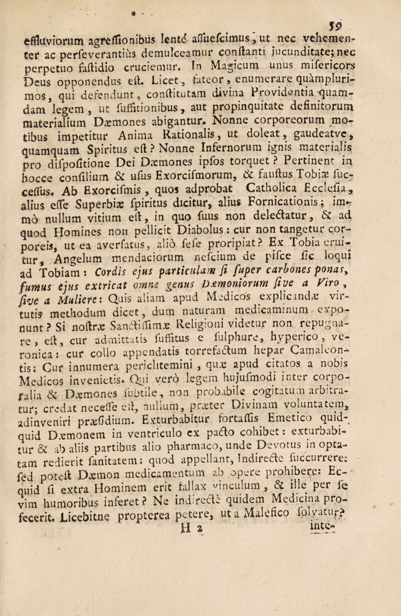 9 * 59 effluviorum agre(Aonibus lentd afluefcimus,ut.nec vehemen¬ ter ac perfeverantius demulceamur conflanti jucunditate;nec perpetuo faftidio cruciemur. In Magicum unus mifericors Deus opponendus eft. Licet, fateor, enumerare quampluri- moSj qui defendunt, conflitutam divina Providentia quam¬ dam legem , ut fuffltionibus, aut propinquitate definitorum materialium Dsmones abigantur. Nonne corporeorum mo¬ tibus impetitur Anima Rationalis, ut doleat, gaudeatve, quamquam Spiritus eft ? Nonne Infernorum ignis materialis pro difpofitione Dei Dtcmones ipfos torquet ? Pertinent in hocee confilium & ufus Exorcifmorum, & fauftus Tobia: fuc- ceflfus. Ab Exorcifmis, quos adprobat Catholica Ecclefia , alius efle Superbiae fpiritus dicitur, alius Fornicationis; im~ mo nullum vitium efl, in quo fuus non delebatur, & ad quod Homines non pellicit Diabolus: cur non tangetur cor¬ poreis, ut ea averfatus, alio fefe proripiat? Ex Tobia erui¬ tur, Angelum mendaciorum nefcium de pifce fic loqui ad Tobiam: Cordis ejus particulam fi fuper carbones ponas, fumus ejus extricat omne genus Dxmoniorum fi ve a Viro , fieje a Mulieret C^uis aliam apud Medicos explicanda! vii- tutis methodum dicet, dum naturam medicaminum expo¬ nunt? Si noftrae Sanaiifimae Religioni videtur non repugna¬ re , efl, cur admittatis fuffkus e fulphure, hyperico , ve- ronicai cur collo appendatis torrefa&um hepar Camaleon- tis; Cur innumera periclitemini , quae apud citatos a nobis Medicos invenietis. Qui vero legem hujufmodi inter corpo¬ ralia & Daemones iubtile, non probabile cogitatum arbitra¬ tur; credat neceffe efl, nullum, pr.eter Divinam voluntatem, adinveniri prxfidium. Exturbabitur fortaflis Emetico quid¬ quid D.emonem in ventriculo ex padlo cohibet: exturbabi¬ tur & ab aliis partibus alio pharmaco, unde Devotus in opta¬ tam redierit fanitatem: quod appellant, Indirede fuccurrere: fed poteft Daemon medicamentum ab opere prohibete: Ec¬ quid fi extra Hominem erit fallax vinculum , Si ille per fc vim humoribus inferet ? Ne indirede quidem Medicina pro¬ fecerit. Licebitne propterea petere, ut a Malefico fulgatur? Ha inte-