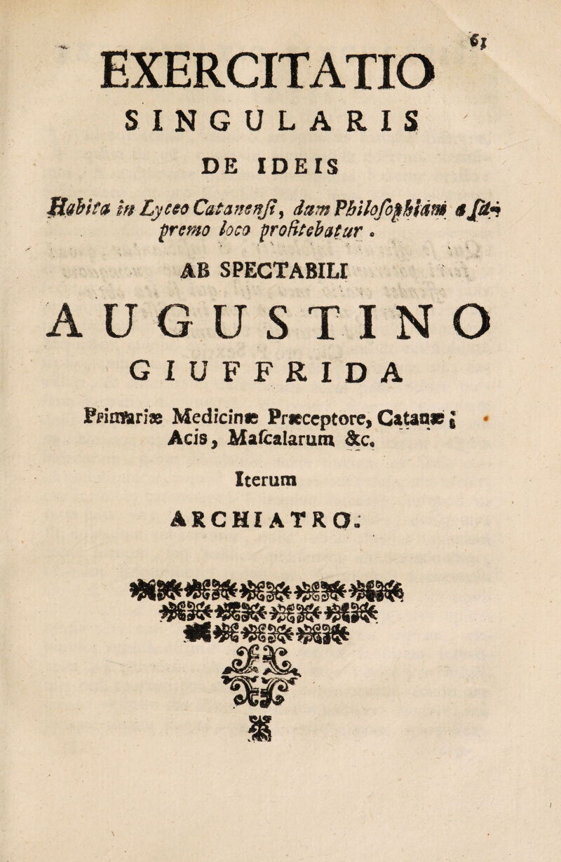 EXERCITATIO SINGULARIS DE IDEIS JHabtta m Lycto Catansnji, dum PbtlofopMdni 4 Jetj fremo loco profitebatur. . '* ■ ■ k* • ' v ' k AB SPECTABILI AU G U S TINO GIUFFRIDA Primariae Medicinis Prieceptore, Catane j Acis, Mafcalarum &c. Iterum ARCHIATRO. flWI ok«5 **>ts Stjv jfvjfc