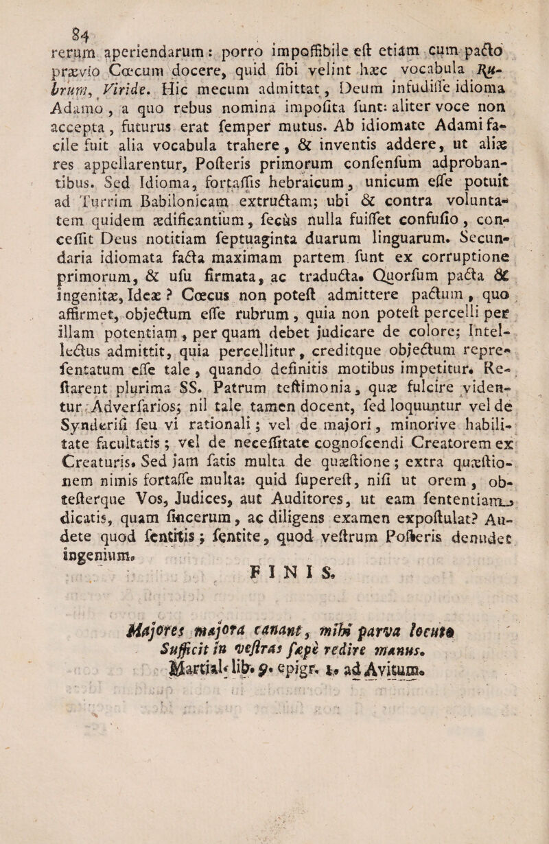 rerum aperiendarum: porro impoffibile eft etiam cum pado praevio Coccum docere, quid fibi velint hgec vocabula l\u- brum, Viride. Hic mecum admittat , Deum infudide idioma Adamo , a quo rebus nomina impolita funt: aliter voce non accepta, futurus erat femper mutus. Ab idiomate Adamifa¬ cile fuit alia vocabula trahere , & inventis addere, ut alise res appellarentur. Poderis primorum confenfum adproban- tibus. Sed Idioma, fortadis hebraicum, unicum ede potuit ad Turrim Babilonicam extrudam; ubi & contra volunta* tem quidem aedificantium, feciks nulla fuiffet confufio, con¬ cedit Deus notitiam feptuaginta duarum linguarum. Secun¬ daria idiomata fada maximam partem funt ex corruptione primorum, & ufu firmata, ac traduda. Quorfum pada dC ingenitas, Ideas ? Coecus non poteft admittere padum , quo affirmet, objedum ede rubrum, quia non potefi percelli per illam potentiam , per quam debet judicare de colore; Intel- ledus admittit, quia percellitur, creditque obj*edum repre- fentatum ede tale , quando definitis motibus impetitur* Re- liarent plurima SS. Patrum teftimonia, quas fulcire viden¬ turAdverfarios; nil tale tamen docent, fed loquuntur vel de Synderifi feu vi rationali; vel de maj’ori, minorive habili¬ tate facultatis; vel de neceditate cognofcendi Creatorem ex Creaturis. Sed jam fatis multa de quasftione; extra quasftio- nem nimis fortalfe multa: quid fupereft, nifi ut orem , ob- tefterque Vos, Judices, auc Auditores, ut eam fententiarro dicatis, quam Ikicerum, ac diligens examen expoftulat? Au¬ dete quod fcntitis j fentite, quod vefirum Pofteris denudet ingenium. ■ , : FINIS. Majores majora canantf mU parva locat® Sufficit tn vefiras fape redire manus» JJattfedf lifo y. epigr. *, ad Avitum»