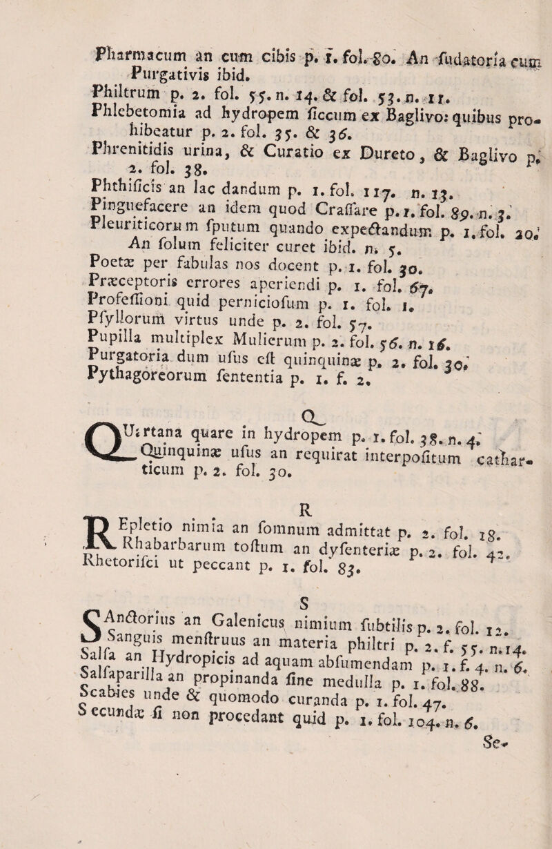 Pharmacum an cum cibis p. f. fol. go. An fudatoria cuw Purgativis ibid. Philtrum p. 2. fol.'5:5. n. 14. & fol. 53.13. ir. Phle beto mia ad hydropem focum ex Baglivo: quibus pro¬ hibeatur p. 2. fol. 35. & 36. Phrenitidis urina, & Curatio ex Dureto, & Baglivo o 2. fol. 38. ■ Phthifois an lac dandum p. 1. foh nj# 33, Pinguefacere an idem quod Cratere p./. fol. gp. n. ?. rleuriticoru m fputiim quando expedfandmr. p. i.fol. ao.’ An folum feliciter curet ibid. iu y. Poetx per fabulas nos docent p. i. fol. j0. Prxceptoris errores aperiendi p. i. fol. 67. Profeflioni quid perniciofum p. 1. fol. i. Pfyllorum virtus unde p. 2. fol. y7. Pupilla multiplex Mulierum p. 2. fol. y<y.«. tg. Purgatoria dum ufus e fi quinquinx p, 2. fol. 20. 1 ythagoreorum fententia p. 1. f. 2. Q! CL Uirtana quare in hydropem p. 1. fol, 3§. „. 4; Ujunquinx ufus an requirat interpofitum cathar- ticum p. 2. fol. 30. RR Epletio nimia an fomnum admittat p. 2. fol. jg. K lia barbarum tolium an dyfenterix p. 2. fol. 4- Khetorifci ut peccant p. j. fol.' gs. 4 SS Andlorjus an Galenicus nimium fubtiiis p. 2. fol. 1- SaIfaaanUH T maten'a philtrl' P* 4* S n i,,Hydr0PIC,S adfl^mabfumendam p. i.f.4. „.J. Scabfes n/J' Pr°plnanda f,ne medulla p. 1. fol. gg. deames unde & quomodo curanda p. 1. fol. 47. i> ecmidx ii non procedant quid p. 1. fol. 104. n. 6. Se»