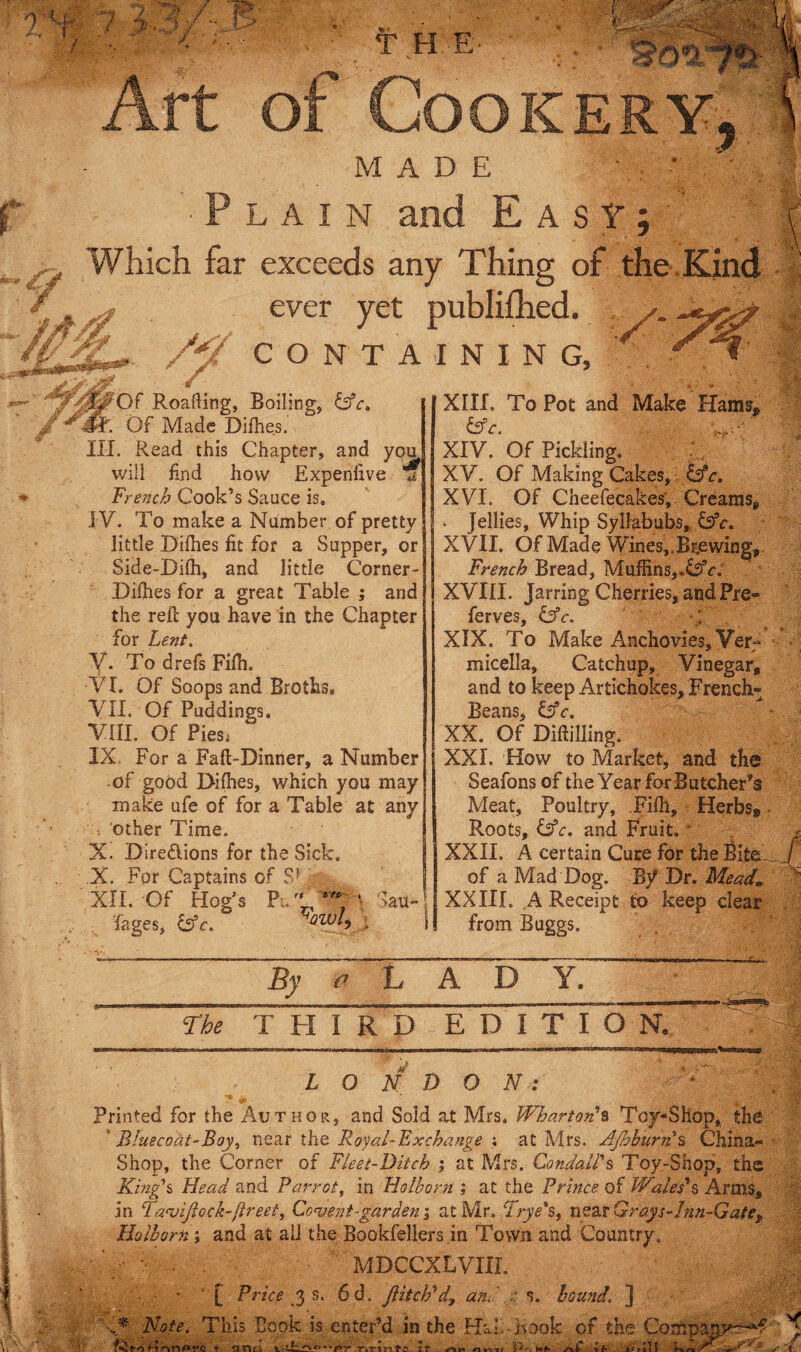 , 'U W‘ f H E- Cookery MADE '■Plain and Easy; Which far exceeds any Thing of the . Kind ever yet publifhed. CONTAINING, \\ Of Roafting, Boiling, &ca Of Made Difhes. III. Read this Chapter, and you will find how Expenlive if French Cook’s Sauce is. IV. To make a Number of pretty little Difhes fit for a Supper, or Side-Difh, and little Corner- Difhes for a great Table ; and the reft you have in the Chapter for Lent. V. To drefs Fifh. ■VI. Of Soops and Broths. VII. Of Puddings. VIII. Of Pies. IX. For a Faft-Dinner, a Number of good Difhes, which you may make ufe of for a Table at any . other Time. X. Dire&ions for the Sick. X. For Captains of Sf XII. Of Hog’s Pu eYV‘ au~ fages, &c. owl) • XIII. To Pot and Make Hams* &C. ' XIV. Of Pickling. XV. Of Making Cakes, kfc. XVI. Of Cheefecakes, Creams* . Jellies, Whip Syllabubs, &V. XVII. Of Made Wines,.Br.ewin^* French Bread, Muffins,.,&e: XVIII. Jarring Cherries, and Pre- ferves OT. * * XIX. To Make Anchovies,Verr' micella. Catchup, Vinegar, and to keep Artichokes, French* Beans, &c, XX. Of Diddling. XXI. How to Market, and the Seafons of the Year for Butcher’s Meat, Poultry, .Fifh, Herbs* Roots, &c, and Fruit. * XXII. A certain Cure for the Bite of a Mad Dog. Dr. Mead* XX III. A Receipt to keep clear from Buggs. By <? LADY. The T FI I R D EDITION. m LONDON: Printed for the Author, and Sold at Mrs, Wharton's Toy-Shop, the Bluecoat-Boy, near the Royal-Exchange ; at Mrs. Ajhburns China- Shop, the Corner of Fleet-Bitch ; at Mrs. CondalFs Toy-Shop, the King's Head and Parrot, in Holhorn ; at the Prince of Wales's Arms, in FaajiJlock-ftreet, Convent-garden; at Mr. Frye's, near Grays-Inn-Gate, Holhorn i and at ail the Bookfellers in Town and Country. MDCCXLVIXL ■ - ■ [ Pt 'ice 3 s. 6d. flitch'd, and s. hound. ] l* Note, This Book is enter’d.in the Hall*book of the Cm M