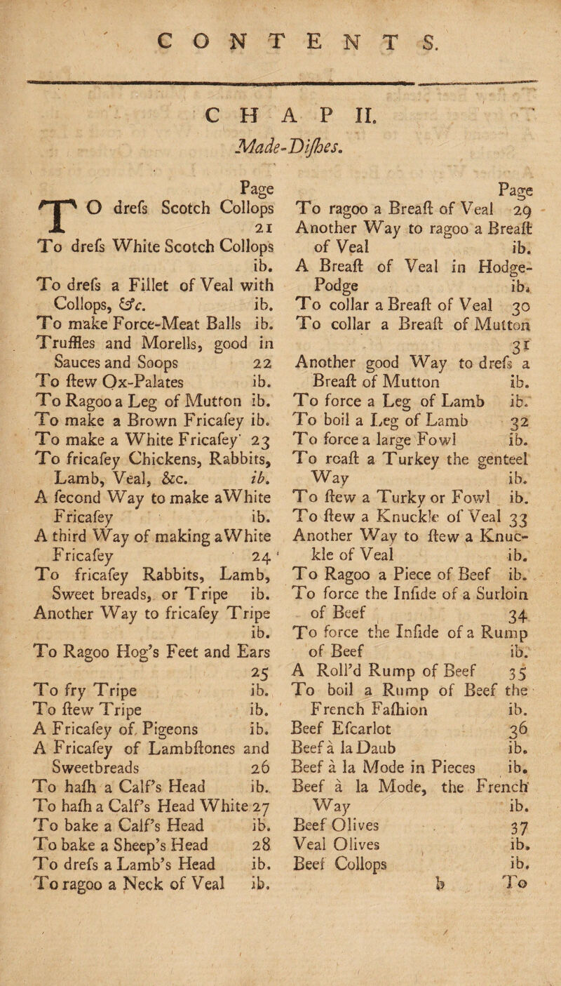 CHAP II. Made-Dijhes. Page TO drefs Scotch Collops 21 To drefs White Scotch Collops ib. To drefs a Fillet of Veal with Collops, &c. ib. To make Force-Meat Balls ib. Truffles and Morells, good in Sauces and Soops 22 To ftew Ox-Palates ib. To Ragoo a Leg of Mutton ib. To make a Brown Fricafey ib. To make a White Fricafey' 23 To fricafey Chickens, Rabbits, Lamb, Veal, &c. ib. A fecond Way to make aWhite Fricafey ib. A third Way of making aWhite Fricafey 24 To fricafey Rabbits, Lamb, Sw'eet breads, or Tripe ib. Another Way to fricafey Tripe ib. To Ragoo Hog’s Feet and Ears 25 To fry Tripe ib. To flew Tripe ib. A Fricafey of, Pigeons ib. A Fricafey of Lambftones and Sweetbreads 26 To hafh a CalPs Head ib. To hafh a CalPs Head White 27 To bake a CalPs Head ib. To bake a Sheep’s Head 28 To drefs a Lamb’s Head ib. To ragoo a Neck of Veal ib. Page To ragoo a Breaft of Veal 29 Another Way to ragoo a Breaft of Veal ib. A Breaft of Veal in Hodge- Podge ib* To collar a Breaft of Veal 30 To collar a Breaft of Mutton 3* Another good Way to drefs a Breaft of Mutton ib. To force a Leg of Lamb ib. To boil a Leg of Lamb 32 To force a large Fowl ib. To rcaft a Turkey the genteel Way ib. To ftew a Turky or Fowl ib. To ftew a Knuckle of Veal 33 Another Way to ftew a Knuc¬ kle of Veal ib. To Ragoo a Piece of Beef ib. To force the Infide of a Surloin of Beef 34 To force the Infide of a Rump of Beef ib. A Roll’d Rump of Beef 35 To boil a Rump of Beef the French Faftuon ib. Beef Efcarlot 36 Beef a la Daub ib. Beef a la Mode in Pieces ib. Beef a la Mode, the French' Way ib. Beef Olives 37 Veal Olives ib„ Beef Collops ib. b To