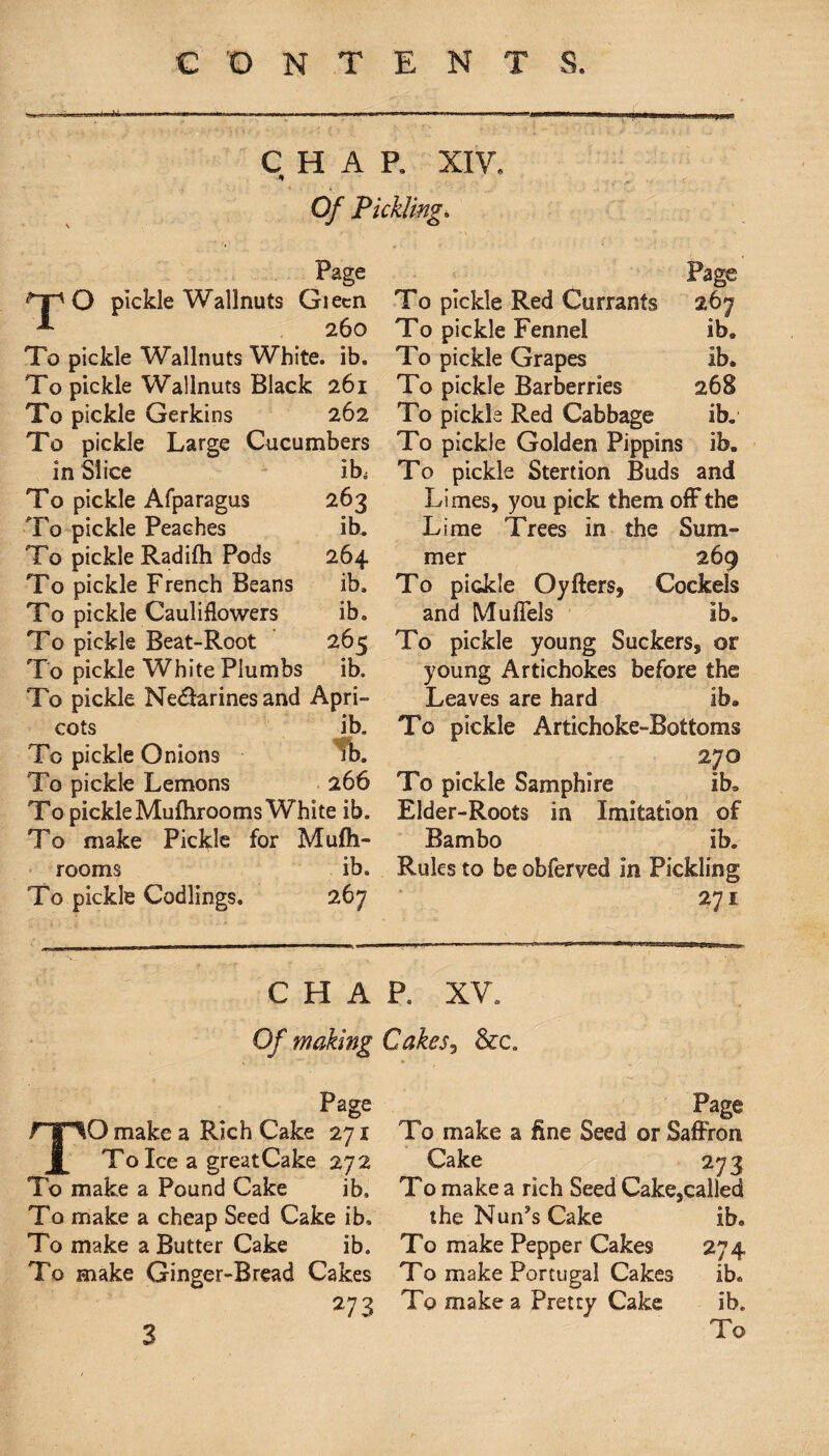 ■ j.a i-.»» .... ^ .nrM^nu.41. . «■»»»»...■ - - .W.i. , .„„ n iL-«» CHAP. XIV. Of Pickling. Page O pickle Wallnuts Giecn 260 To pickle Wallnuts White, ib. To pickle Wallnuts Black 261 To pickle Gerkins 262 To pickle Large Cucumbers in Slice * ib. To pickle Afparagus 263 To pickle Peaches ib. To pickle Radifh Pods 264 To pickle French Beans ib. To pickle Cauliflowers ib. To pickle Beat-Root 265 To pickle White Plumbs ib. To pickle Ne&arinesand Apri¬ cots ib. To pickle Onions ib. To pickle Lemons 266 To pickle Mufhrooms White ib. To make Pickle for Mufh- rooms ib. To pickle Codlings. 267 Page To pickle Red Currants 267 To pickle Fennel ib. To pickle Grapes ib. To pickle Barberries 268 To pickla Red Cabbage ib. To pickle Golden Pippins ib. To pickle Stertion Buds and Limes, you pick them off the Lime Trees in the Sum¬ mer 269 To pickle Oyfters, Cockels and Mufiels ib. To pickle young Suckers, or young Artichokes before the Leaves are hard ib. To pickle Artichoke-Bottoms 270 To pickle Samphire ib. Elder-Roots in Imitation of Bambo ib. Rules to be obferved in Pickling 271 CHAP. XV. Of making Page O make a Rich Cake 271 To Ice a greatCake 272 To make a Pound Cake ib. To make a cheap Seed Cake ib. To make a Butter Cake ib. To make Ginger-Bread Cakes 273 Cakes7 &c„ Page To make a fine Seed or Saffron Cake 273 To make a rich Seed Cake,called the Nun?s Cake ib. To make Pepper Cakes 274 To make Portugal Cakes ib. To make a Pretty Cake ib. To