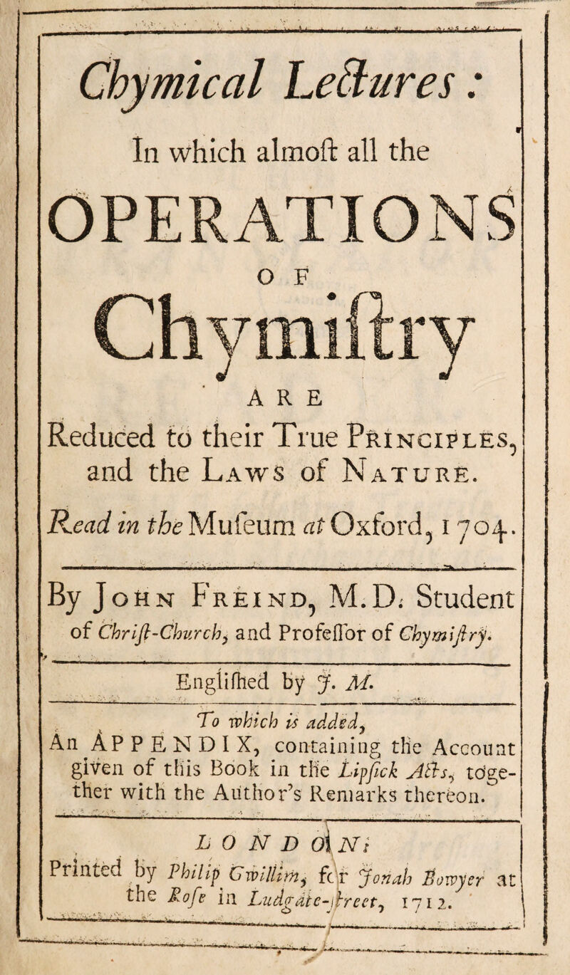 ■ nwi .8. . - .. .I hiiiij Chymical Lettures: i In which almoft all the OPERATIONS O F Chymiftry ARE Reduced to their True Principles, and the Laws of Nature. P^ead in the Mufeilm at Oxford, I 704. ■■ . ■> 11,I I,., I, I. i By John Freind, M.D; Student of Chrifl-Churchy and ProfefTor of Chymiftry. t _ • . Englirtted by J. M. To which is added. An Ap P E N D I X, containing die Account given of this Book in the jLipftck toge¬ ther with the Authors Remarks thereon. L O N D 0{ Ni Printed by Philip. Cmllttnj fc r Jonah Horvyer at the Mofe in Ludgdie-iireet, 1712. —