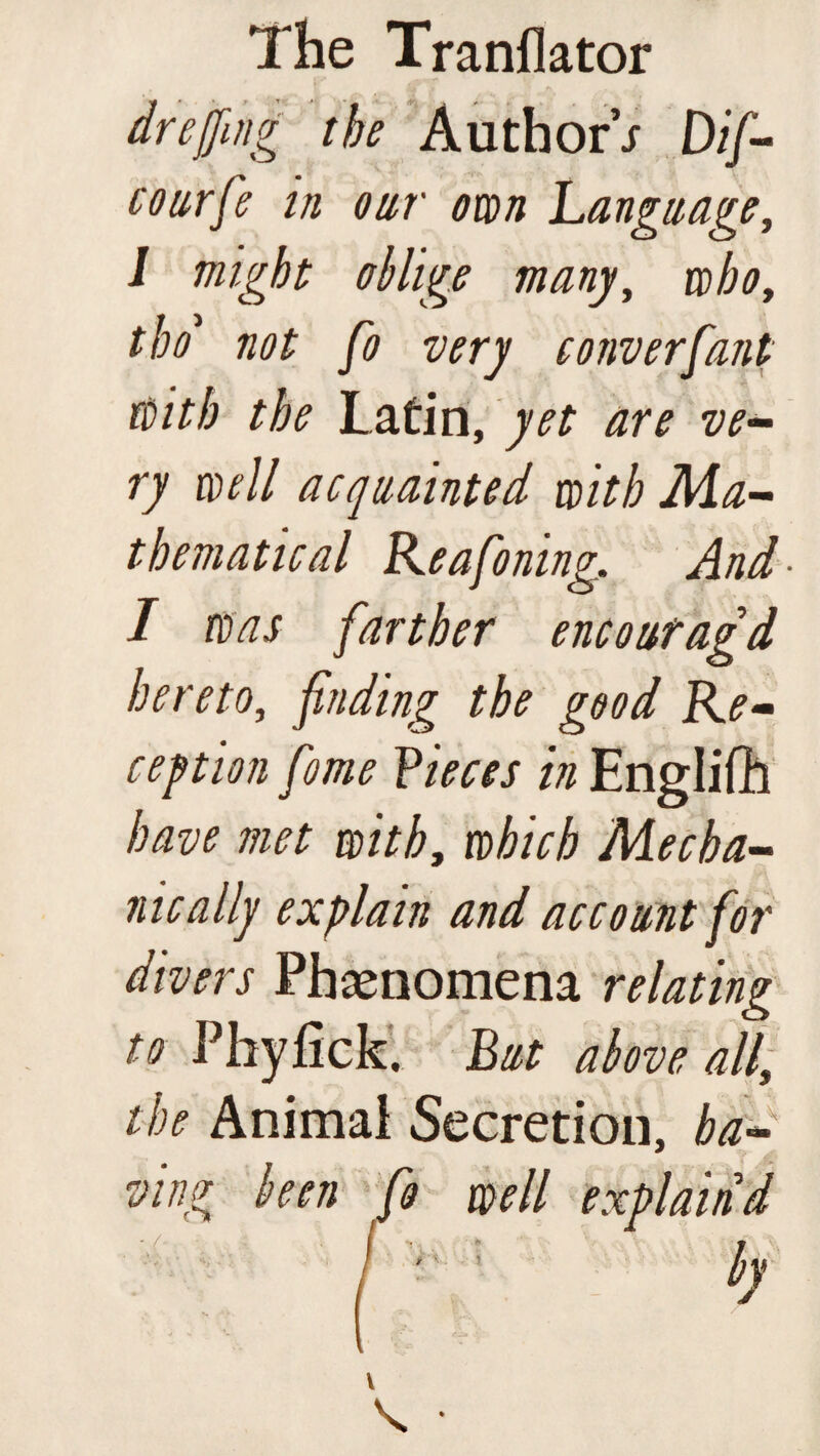 dr effing the Authors Dif- courfe in our own Language, 1 might oblige many, aibot tbo1 not fo very converfant with the Latin, yet are ve¬ ry well acquainted with Ma¬ thematical Reafoning. And ■ I was farther encoufagd hereto, finding the good Re¬ ception fome Pieces in Engliflh have met with, which Mecha¬ nically explain and account for divers Phenomena relating to Phyflck, But above all, the Animai Secretion, ha¬ ving been fo well explain'd