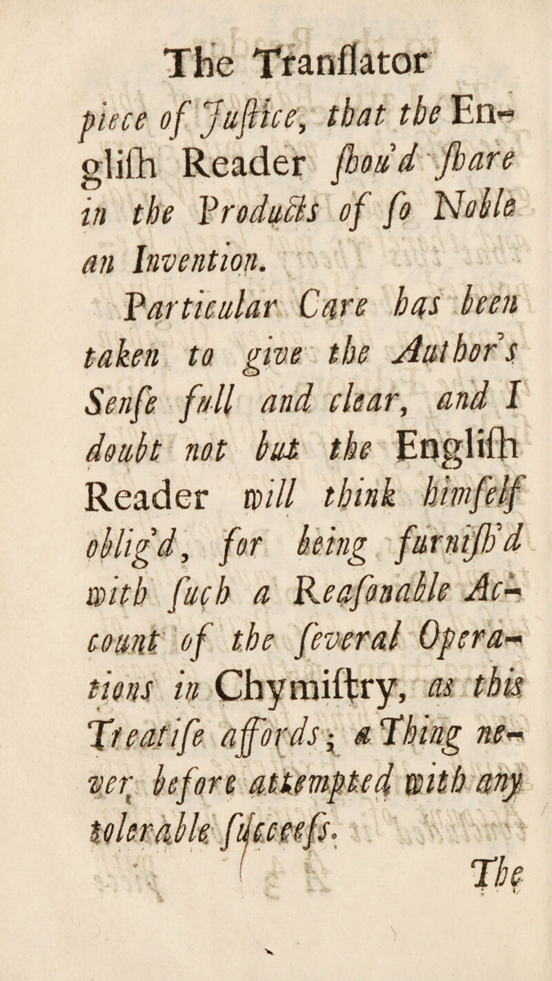 piece of Juflice, that the En» olifh Reader fhoiid Jbare in the Yrodnch of fo Noble an Invention* Particular Care has been taken to give the Aut hor s Senfe fall and clear, and I doubt not but the Eoglifh Reader will think himfelf obligd, for being furnijtid with fuck a Reafonable Ac- count of the feveral Opera~ tions in Chymiftry, as this T/eatife affords a 'Thing ne¬ ver before attempted with any