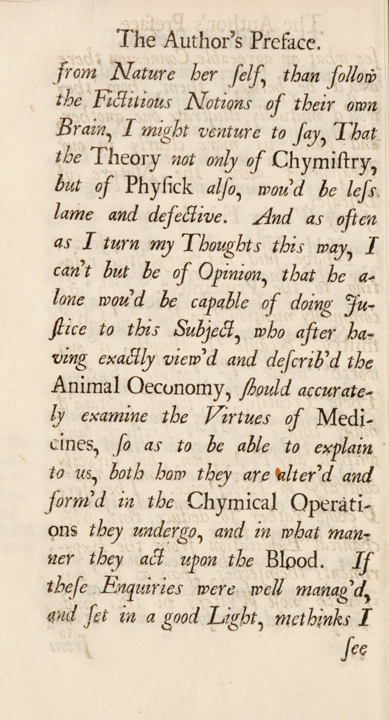 from Nature her [elf.\ than follow the Fictitious Notions of their own Brain, I might venture to fay That toe Theory not only of Chymiftry, but of Phyfick alfo, wou'd be lefs lame and defective. And as often as I turn my Thoughts this way I cant but be of Opinion, that he a- lone wou d be capable of doing fu- fiice to this Subject ^ who after ha¬ ving exalily view'd and defcrib'd the Animal Oeconomy, fhould accurate- ly examine the Virtues of Medi¬ cines, fo as to be able to explain ' to ms, both how they are alter'd and form'd in the Chymical Operati¬ ons they undergo, and in what man¬ ner they acl upon the Bipod. If thefe Enquiries were well manag'd,