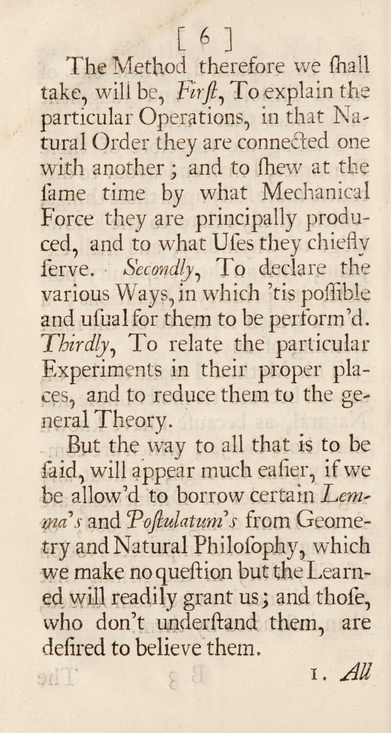 The Method therefore we (hall take, will be, Fir ft, To explain the particular Operations, in that Na¬ tural Order they are connected one with another; and to (hew at the fame time by what Mechanical Force they are principally produ¬ ced, and to what Ufes they chiefly ferve. ■ Secondly, To declare the various Ways, in which ’tis poflibie and ufualfor them to be perform’d. Thirdly, To relate the particular Experiments in their proper pla¬ ces, and to reduce them to the ge¬ neral Theory. But the wray to all that is to be laid, will appear much eafier, if we be allow’d to borrow certain Lent' mas and cPoftulaturn s from Geome¬ try and Natural Philofophy, which we make noqueftion but the Learn¬ ed will readily grant us; and thofe, who don’t underhand them, are defired to believe them. i. All