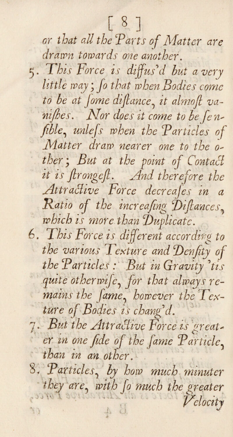 [8 ] or that all the Tarts of Matter are drawn towards one another. This Force is diffus'd hut a very little way; fo that when Bodies come to he at jome difiance0 it almoft va- nifhes. Nor does it come to he fen- fible, unlefs when the Tarticles of Matter draw nearer one to the o- j But at the point of Contact it is firongcfi. And therefore the Attractive Force decreajes in a Ratio of the increafmg Bifiances9 which is more than duplicate. 6. This Force is different according to the various Texture and Benfity of the Tarticles : But m Gravity 'tis quite other wife^ for that always re¬ mains the fame^ however the Tex¬ ture of Todies is changfd. But the Attractive Force is great- T O than in an other. Particles7 by how much minuter t hey are1 with fo much the greater Velocity 7