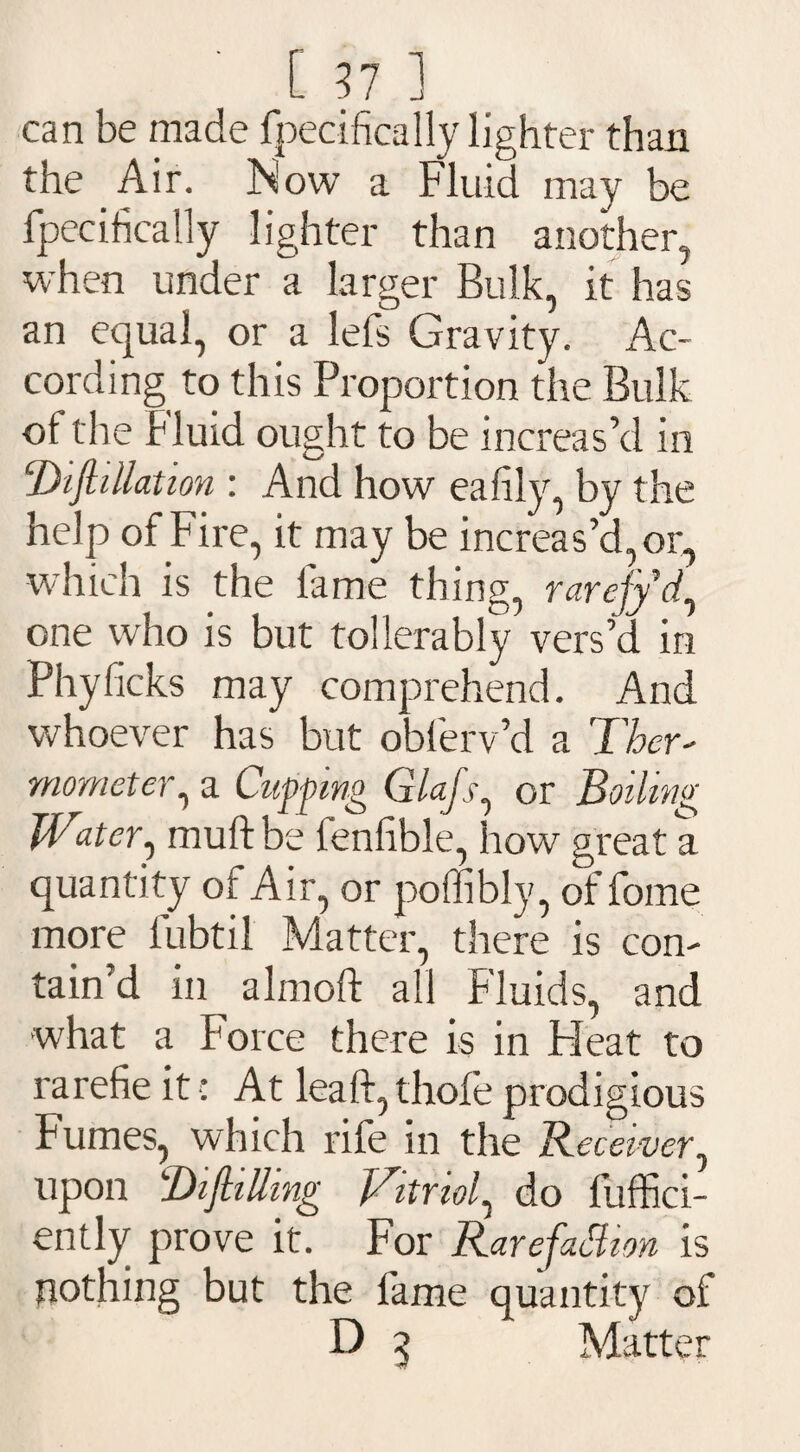 can be made fpecifically lighter than the Air. Now a Fluid may be fpecifically lighter than another, when under a larger Bulk, it has an equal, or a lefs Gravity. Ac¬ cording to this Proportion the Bulk of the Fluid ought to be increas’d in 2Jifillation : And how eafily, by the help of Fire, it may be increas’d, or, which is the fame thing, rarefyd, one who is but tollerably vers’d in Phylicks may comprehend. And whoever has but oblerv’d a Ther¬ mometer, a Clipping Glafs, or Boiling Water, muff be fenfible, how great a quantity of Air, or poffibly, of fome more fubtil Matter, there is con¬ tain’d in almoft all Fluids, and what a Force there is in Pleat to rarefie it ■: At lead, thole prodigious Fumes, which rife in the Receiver, upon Bifilling Vitriol^ do fuffici- ently prove it. For RarefaShon is nothing but the fame quantity of D 3 Matter