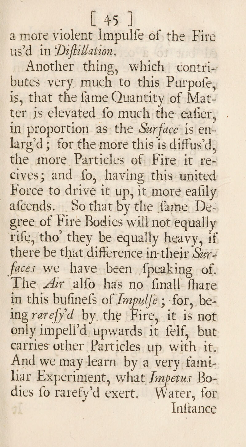 a more violent Impulfe of the Fire us’d in iDiftiUation. Another thing, which contri¬ butes very much to this Purpofe, is, that the lame Quantity of Mat¬ ter is elevated lb much the ealier,, in proportion as the Surface is en¬ larg’d ; for the more this is diffus’d, the more Particles of Fire it re- cives; and lb, having this united Force to drive it up, it more ealily afcends. . So that by the fame De¬ gree of Fire Bodies wdll not equally rife, tho’ they be equally heavy, if there be that difference in their Sur¬ faces we have been lpeaking of. The Air alfo has no final! fhare in this bufinefs of Impulfe ; for, be¬ ing rarefy d by, the Fire, it is not only impeli’d upwards it felf, but carrier other Particles up with it. And we may learn by a very fami¬ liar Experiment, what Impetus Bo¬ dies fo rarefy’d exert. Water, for Inftance