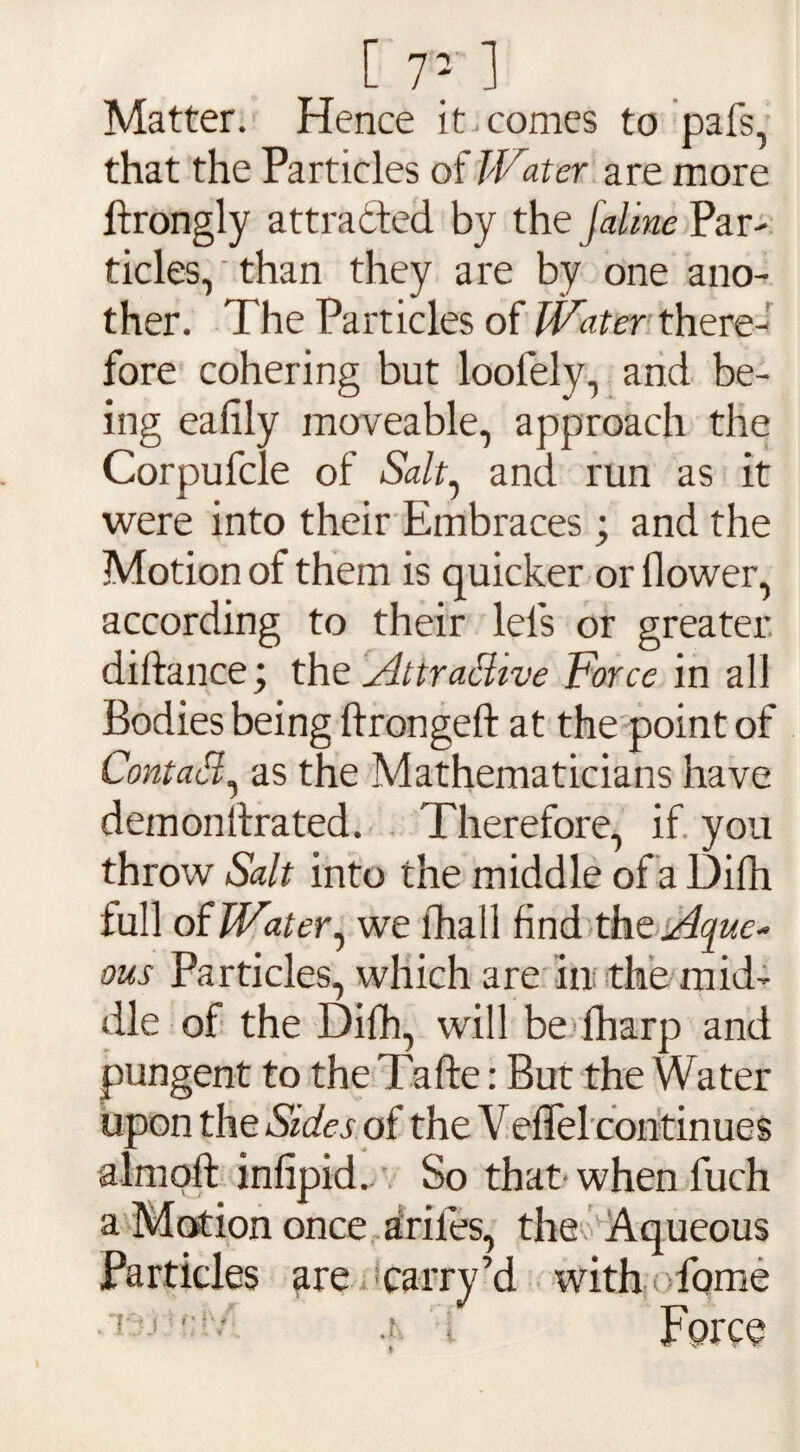 [ r: 1 Matter. Hence it comes to pafs, that the Particles of IVater are more ftrongly attracted by the Jaime Par¬ ticles, than they are by one ano¬ ther. The Particles of IVater there¬ fore cohering but loofely, and be¬ ing eafily moveable, approach the Corpufcle of &//, and run as it were into their Embraces ; and the Motion of them is quicker or flower, according to their lefs or greater diftance; the Attractive Force in all Bodies being ftrongeft at the point of ContaCl as the Mathematicians have demonllrated. Therefore, if you throw Salt into the middle of a Difh full of IVater, we fhall find the Aque¬ ous Particles, which are in the mid¬ dle of the Difh, will be lharp and pungent to the Tafte: But the Water upon the Sides of the Veffel continues almoft infipid. So that when fuch a Motion once ariles, the Aqueous Particles are carry’d with fome