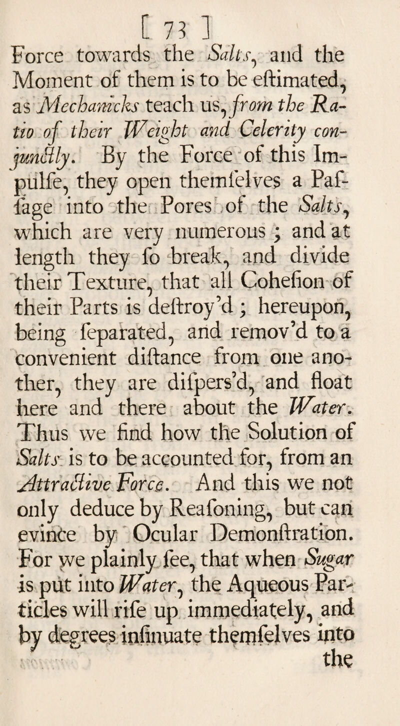 [ 75 ] Force towards the Salt's^ and the Moment of them is to be eftimated, as Mechamcks teach us, from the Ra¬ tio of their Weight and Celerity con- jrntBly. By the Force of this Im- pulfe, they open them lei ves a Paf- lage into the Pores of the Salts^ which are very numerous ; and at length they fo break, and divide their Texture, that all Cohefion of their Parts is deftroy’d ; hereupon, being feparated, and remov’d to a convenient diftance from one ano¬ ther, they are diipers’d, and float here and there about the Water. Thus we find how the Solution of Salts is to be accounted for, from an Attrattive Force. And this we not only deduce by Reafoning, but can evince by Ocular Demonftration. For yve plainly fee, that when Sugar is put into Water, the Aqueous Par- tides will rife up immediately, and by degrees infinuate them tel ves mt0 the