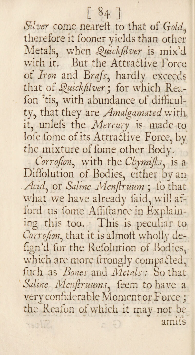 [ ] Stiver come neareft to that of Gold.} therefore it fooner yields than other Metals, when Bhnckfilvcr is mix’d with it. But the Attractive Force of Iron and Br«/r, hardly exceeds that of Shuckjilver; for which Rea- fon his, with abundance of difficul¬ ty, that they are Amalgamated with it, unlefs the Mercury is made to lole fome of its Attractive Force, by the mixture of l'ome other Body. Corrofion, with the Chymifis, is a Diflolution of Bodies, either by an Acid, or Saline Mcnflruum ; io that what we have already laid, will af¬ ford us forne Affiftance in Explain¬ ing this too. This is peculiar to Corrofion, that it is almoft wholly de- fign’d for the Refolution of Bodies, which are more itrongly compacted, ilich as Bones and Metals: So that Saline Menfitrumns, feem to have a very conliderable Moment or Force ; the Reafon of which it may not be ainiis