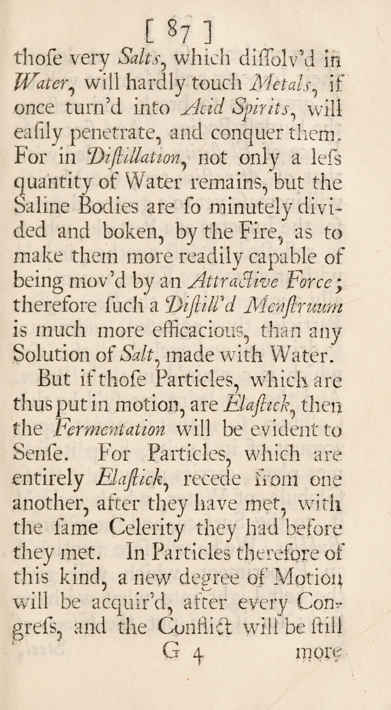 [ §7 ] thofe very Salts, which diffolv’d in Water, will hardly touch Metals if once turn’d into Acid Spirits, will eafily penetrate, and conquer them . For in !Dift illation, not only a lefs quantity of Water remains, but the Saline Bodies are fo minutely divi¬ ded and boken, by the Fire, as to make them more readily capable of being mov’d by an Attractive Force* therefore fuch a Diftilf'd Menflruum is much more efficacious, than any Solution of Salt.t made with Water. But if thofe Particles, which are thus put in motion, are Elaftich then the Fermentation will be evident to Senfe. For Particles, which are C* entirely Elafiick, recede from on; another, after they have met, with the fame Celerity they had before they met. In Particles therefore of this kind, a new degree of Motion will be acquir’d, after every Com* grefs, and the Conflict will be ftili G 4. more