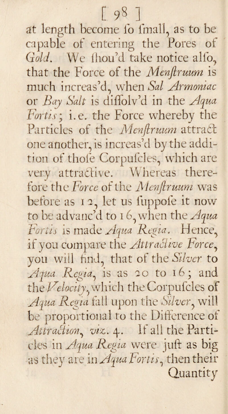 at length become lb final I, as to be capable of entering the Pores of Gold. We Ihou’d take notice alfo, that the Force of the Menjlruum is much increas’d, when Sal Armoniac or Bay Salt is dilfolv’d in the Aqua Forth; i.e. the Force whereby the Particles of the Menjlruum attract one another, is increas’d by the addi¬ tion of thole Corpufcles, which are very attractive. Whereas there¬ fore the Force of the Menjlruum was before as i a, let us fuppofe it now to be advanc’d to 16, when the Aqua Fonts is made Aqua R egia. Ffence, if you compare the Attractive Forcey you will find, that of the Silver to Aiua Rena, is as ao to 16; and the Velocity, which the Corpufcles of Aqua Regia fall upon the Silver, will be proportional to the Difference of Attraction, viz. 4.. If all the Parti¬ cles in Aqua Regia were juft as big as they are i n Aqua For tug then their Quantity