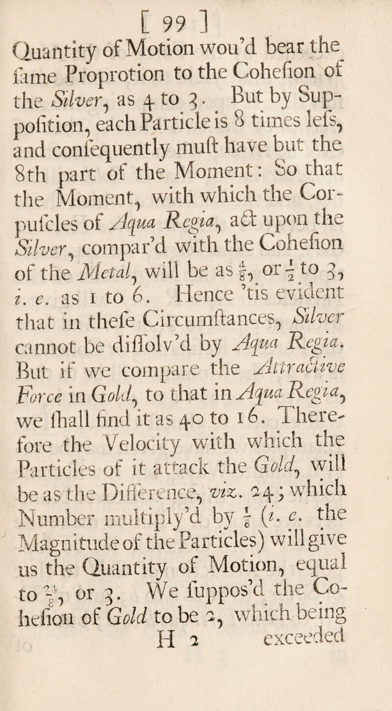 Quantity of Motion wou’d bear the feme Proprotion to the Cohefion of the Silver, as 4 to 3. But by Sup- pofition, each Particle is 8 times lefs, and confequently mult have but the 8th part of the Moment: So that the Moment, with which the Cor- putcles ol. Iqua Regia, act upon the Silver, compar’d with the Cohefion of the Metal, will be as §, or ~ to 3, 1. e. as 1 to 6. Hence ’tis evident that in thefe Circurnftances, Silver cannot be diffolv’d oy A<jua Regia. But if we compare the Attractive Force in Gold, to that in Aqua Regia, we lhall find it as 40 to 16, Xhere- fore the Velocity with which the Particles of it attack the Gold, will be as the Difference, viz. a4; which Number multiply’d by \ (i. e. the Magnitude of the Particles) will give us the Quantity of Motion, equal to f, or 3. We luppos’d the Co¬ hefion of Gold to be a, which being H a exceeded