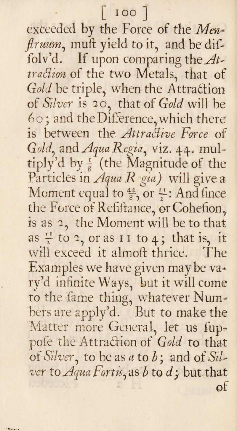 exceeded by the Force of the Men- firuum, muft yield to it, and be dif- folv’d. If upon comparing the At¬ traction of the two Metals, that of Gold be triple, when the Attra&ion of Silver is 20, that of Gold will be 60; and the Difference, which there is between the Attractive Force of Gold, and Aqua Regia^ viz. 44, mul¬ tiply’d by - (the Magnitude of the Particles in Aqua R ^pa) will give a Moment equal to or Andiince the Force of Refinance, orCohehon, is as a, the Moment will be to that as ~ to 2, or as 11 to 4; that is, it will exceed it almoft thrice. The Fixamples we have given may be va¬ ry’d infinite Ways, but it will come to the fame thing, whatever Num¬ bers are apply’d. But to make the Matter more General, let us lup- pofe the Attraction of Gold to that of Silver, to be as atob; and of Sil¬ ver to Aqua Fort is ,as b to d} but that of