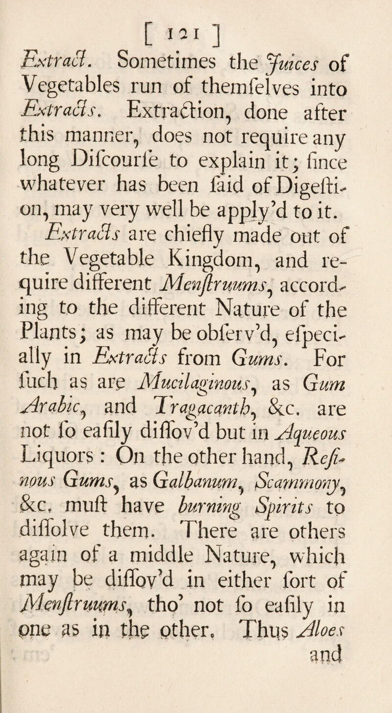 [ I 21 ] Extract. Sometimes the Juices of Vegetables run of themfelves into Extracts. Extraction, done after this manner, does not require any long Difcourle to explain it; fince whatever has been faid of DigeflT on, may very well be apply’d to it. Extracts are chiefly made out of the Vegetable Kingdom, and re¬ quire different JAenJlruums, accords ing to the different Nature of the Plants; as may be obferv’d, efpeci- ally in Extracts from Gums. For fuch as are Mucilaginous, as Gum Arabic^ and 'Jragacanth, See. are not fo eafily diflfov’d but in Aqueous Liquors : On the other hand, Rcju nous Gums, as Galbanum, Scammony, &c, muft have burning Spirits to diflolve them. There are others again of a middle Nature, which may be diflov’d in either fort of Menfirmms, tho’ not fo eafily in one as in the other. Thus Aloes and