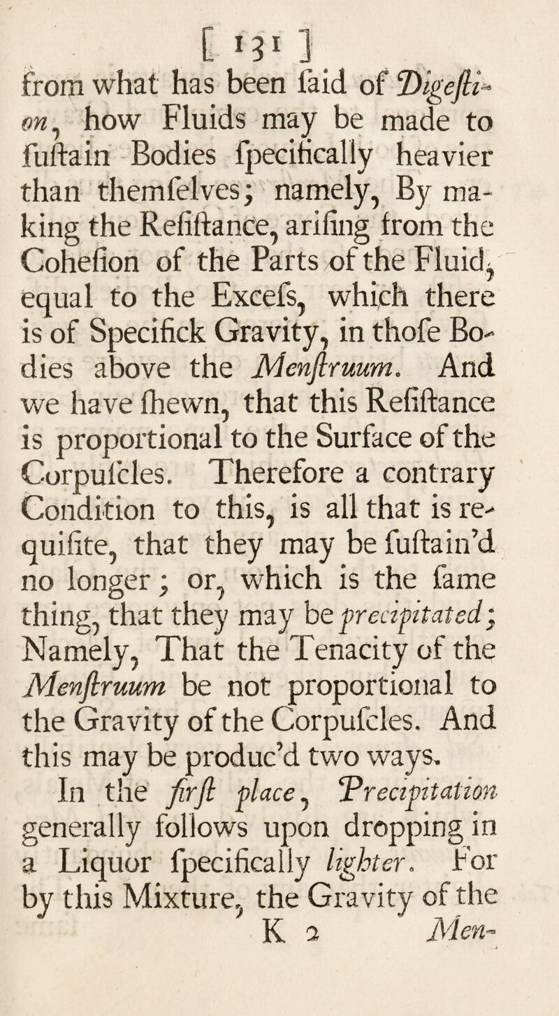 C m5 ] from what has been laid of Digefli* on, how Fluids may be made to fuftain Bodies fpecifically heavier than themfelves; namely, By ma¬ king the Refiftance, arifing from the Cohefion of the Parts of the Fluid, equal to the Excefs, which there is of Specifick Gravity, in thofe Bo¬ dies above the Menfiruum. And we have fhewn, that this Refiftance is proportional to the Surface of the Corpufcles. Therefore a contrary Condition to this, is all that is re- quifite, that they may be fuftain’d no longer; or, which is the fame thing, that they may be precipitated; Namely, That the Tenacity of the Menfiruum be not proportional to the Gravity of the Corpufcles. And this may be produc’d two ways. In the firfl place, Precipitation generally follows upon dropping in a Liquor fpecifically lighter. For by this Mixture, the Gravity of the K a Men- -j