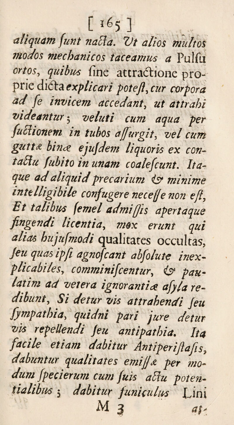 C ^5 ] aliquam fmt naffa. Vt alios maltos modos mechanicos taceamus a Fulfil ortos, quibus fine attractione pro- prie dicta explicari pot eft, cur corpora ad fe ittvicem accedant, ut attrahi videantur; veluti cum aqua per fuciionem in tubos ajfurgit, tiel cum gutta binct ejujdem liquoris ex con- tabhi fubito in imam coalefcunt. Jta- que ad aliquidprecarium is? minims intelligibile confugere necefe non eft, Et tali bits feme l admifjis apertaque fingendi licentia, mox erunt qui alias bujufmodi qualitates occultas, Jeu quas ip ft agnofeant absolute inex¬ plica biles, comminifcentur, i? pan- latim ad vet era ignorantia afyla re¬ dibunt, Si detur vis attrabendi Jeu fympatbia, quidni pari jure detur vis repellendi Jeu antipatbia. Ita facile etiam dabitur Antiperiftafes, dabuntur qualitates emijjjt per mo- dum Jpecierum cum Juis aVm poten- tialibus 5 dabitur funiculus Lini iM 3 at*