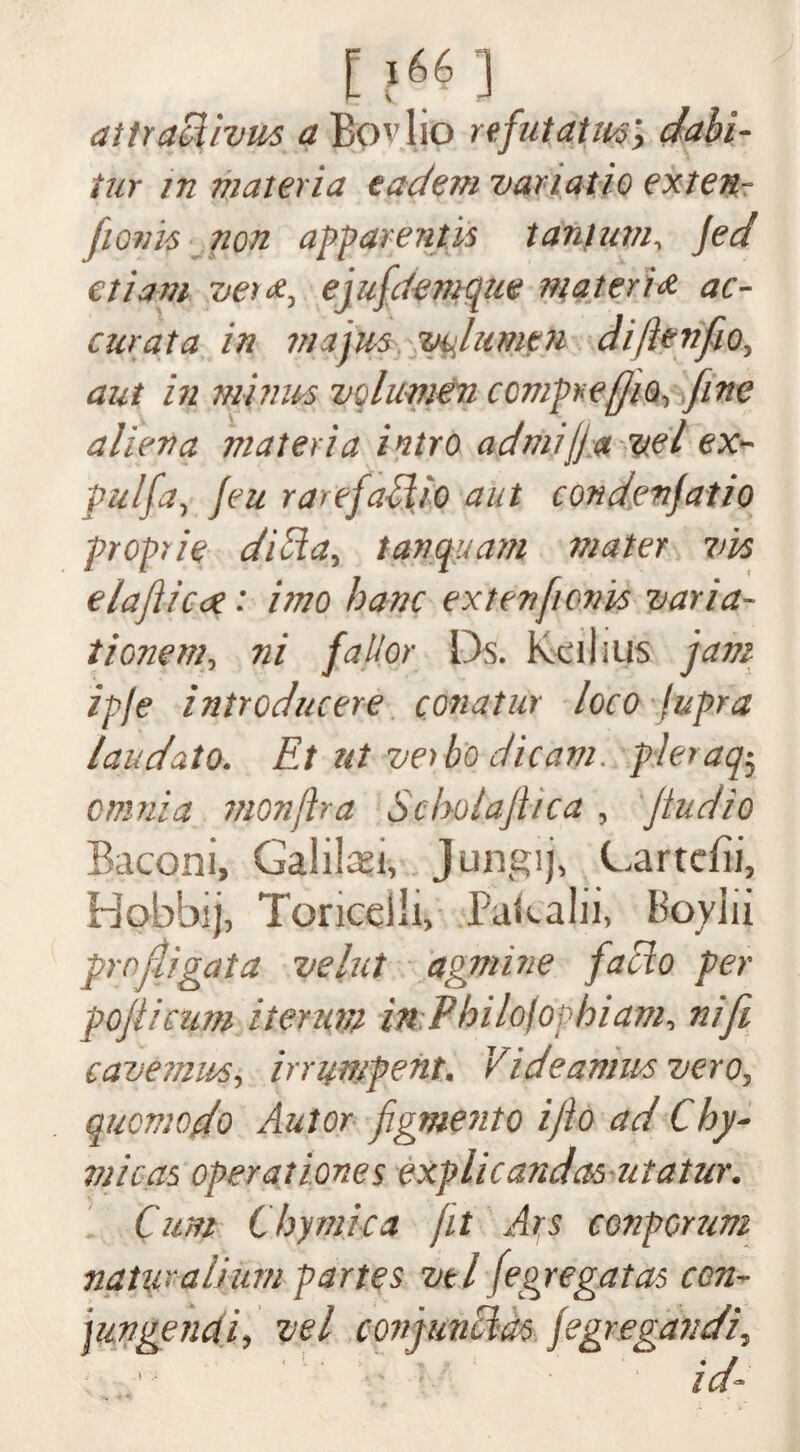 [?66] attradivus a Bov 1 jo refutatm; dabi- iur in materia eadem vanatio exten- ftonis non apparent is tanlum, jed etiam vex*, ejufdemqm materia oc¬ cur at a in via jus vu lumen diftenfio, aut in minus volumen comprejjio, fine alien a materia intro admijja vel ex- pulfa, feu rarefaWo aut condenjatio proprie dilia, tanquam mater vis elaflicae: imo banc extenfonis varia- tionem, ni falior I')s. Rcihus jam ipje introducere conatur loco fupra laudato. Et ut vet bo dicam. pleraq$ omnia monjha Scbolajltca , Jtudio Baconi, Galilei, Jungij, Gartcfii, Hobbij, Toricdli, Pakalii, Poyiii profit gat a velut agmine facto per pop cum iterum inPbilofoybiam, nifi cavemus, irrumpent. Videamus vero, qucmodo Aut or figment o ijlo ad Chy- micas operations explicandasutatur. Cum thymic a fit Ars conpcrum natural}tun partes vtl fegregatas con- jungencti, vel conjunct as fegregattdi, ■ : id-