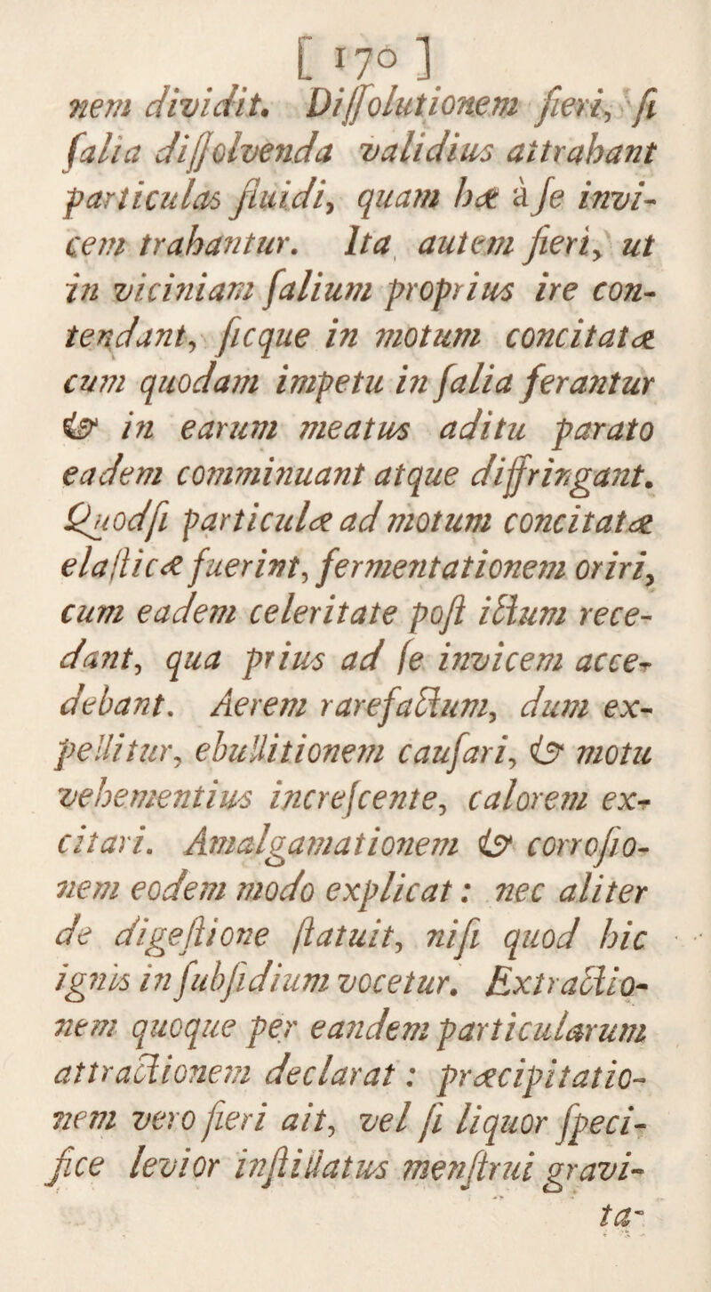 [ 17° 1. nem dividit. Dijfolutionem fieri, fi (aha dijjoivenda validim aitrahant particular fiuidi-, quam hat aJe invi- cent trahantur. It a autem fieri y ut in viciniam falium proprim ire con- tend ant, ficque in motum cone it at cum quod am impetu in falia ferantur & in ear urn me atm aditu parato eadem comminuant atque dijfrirgant. Quod ft particular ad motum cone it at or ela!lic<£ fuerint, fermentationem oriri, cum eadem celeritate poft ilium rece- dant, qua prim ad fe invicem acce-r debant. Aerem rarefaHum, dum ex- pellitur, ebuHilionem caufari, & motu x/ehementim increjcente, calorem ex- citari. Amalgamationem ist corrofio- nem eodem modo explicat: nec aliter de digeftione ftatuit, nifii quod hie ignis infubfidium vocetur. Extraclio- nem quoque per eandem partkularum attracHonem declarat: praecipitatio- nem veto fieri ait, vel ft liquor fpeci- fice levior infihiatm menfirui gravi- tar