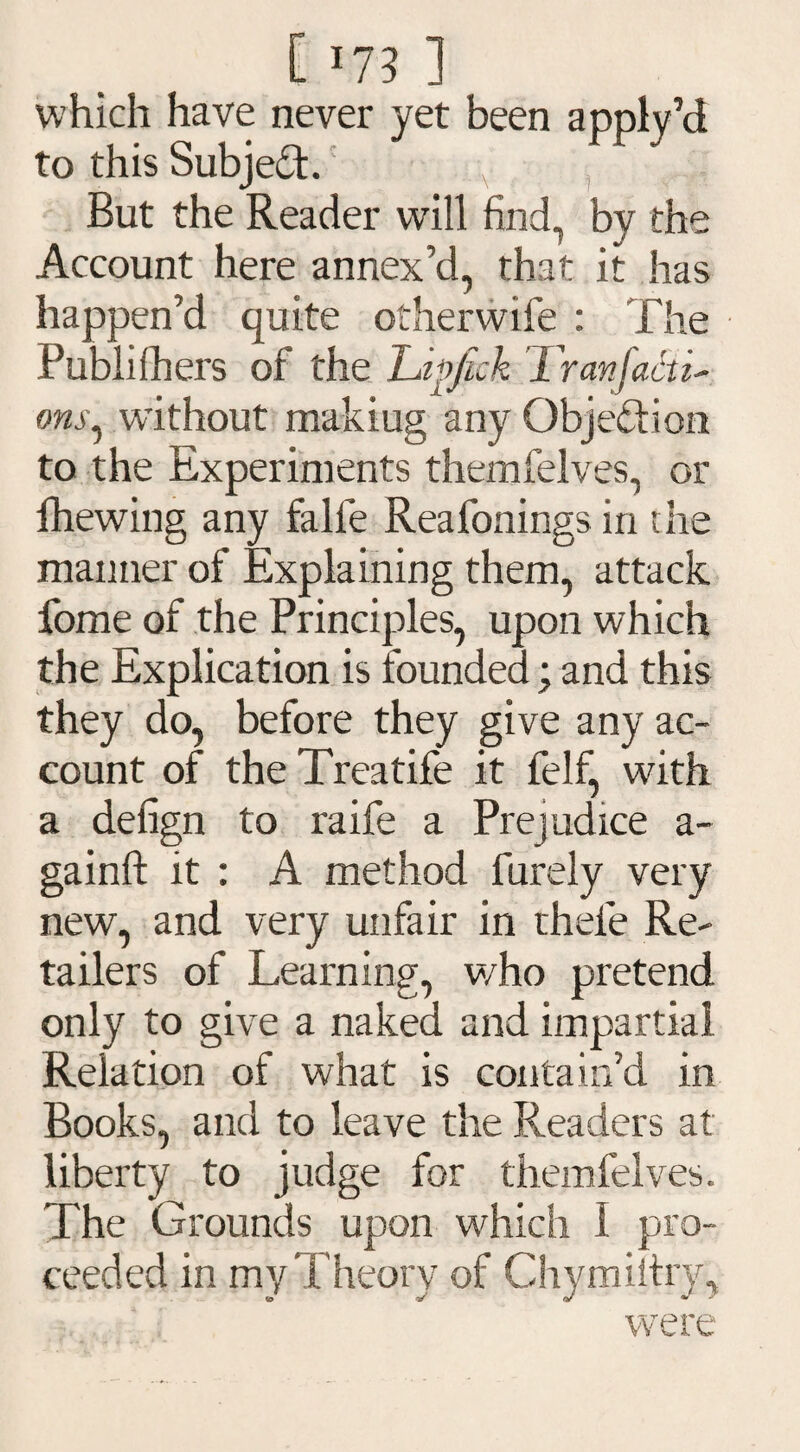 which have never yet been apply’d to this Subject. But the Reader will find, by the Account here annex’d, that it has happen’d quite otherwife : The Publishers of the Lipjick Tran facti¬ ons, without makiug any Objection to the Experiments themfelves, or lhewing any falfe Reafonings in the manner of Explaining them, attack fome of the Principles, upon which the Explication is founded; and this they do, before they give any ac¬ count of the Treatife it felf, with a defign to raife a Prejudice a- gainft it : A method furely very new, and very unfair in thele Re¬ tailers of Learning, v/ho pretend only to give a naked and impartial Relation of what is contain’d in Books, and to leave the Readers at liberty to judge for themfelves. The Grounds upon which I pro¬ ceeded in my Theory of Chymiltry, were