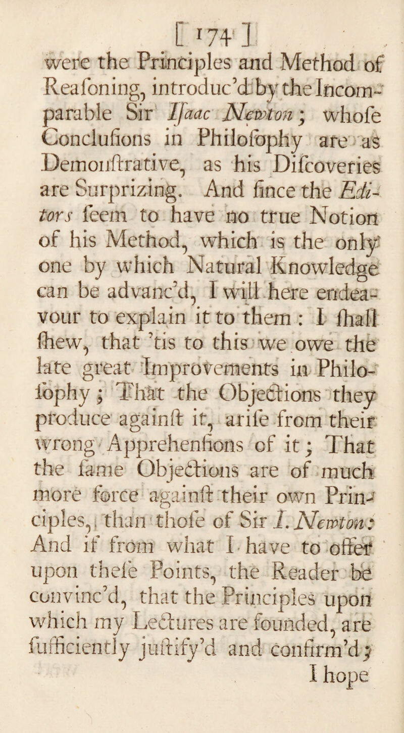 [174 n were the Principles and Method of Rea foiling, introduc’d by the Incom¬ parable Sir Ijaac Newton-, whofe Conclufions in Philolbphy are as Demonftrative, as his Difcoveries are Surprizing. And fince the Edi¬ tors feem to have no true Notion of his Method, which is the only one by which Natural Knowledge can be advanc’d, I will here endea¬ vour to explain it to them : I fhall Ihew, that ’tis to this we owe the late great Improvements in Philo- fophy; That the Objections they produce againft it, arife from their wrong Apprehenhons of it; That the fame Objections are of much more force againft their own Prin-' ciples,, than thole of Sir I. Newton: And if from what I have to offer upon thele Points, the Reader be convinc’d, that the Principles upon which my Lectures are founded, are fufficiently juftify’d and confirm’d y I hope