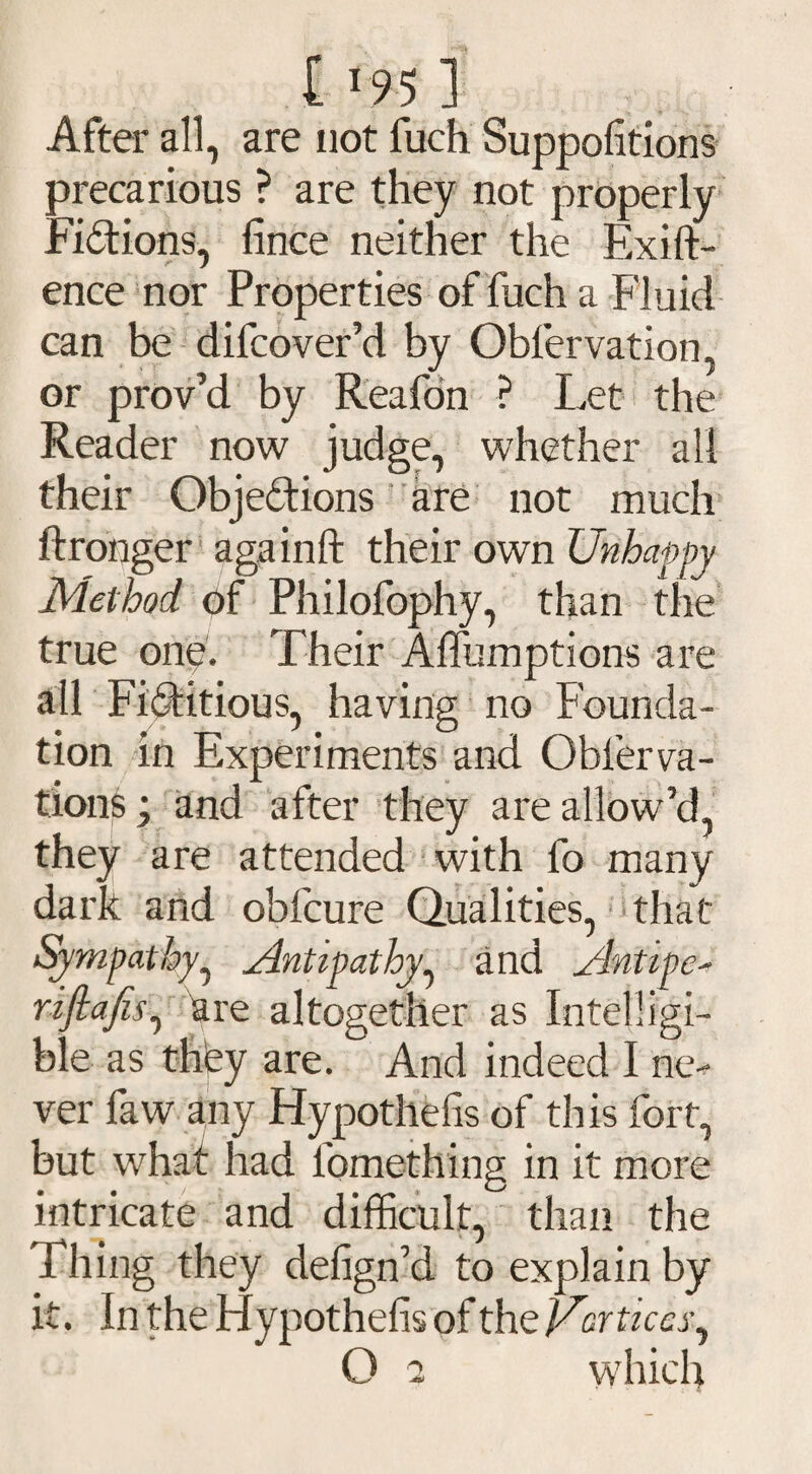 After all, are not fuch Suppofitions precarious ? are they not properly Fictions, lince neither the Exift- ence nor Properties of fuch a Fluid can be difcover’d by Oblervation, or prov’d by Reafon ? Let the Reader now judge, whether all their Objections are not much ftronger againft their own Unhappy Method of Philofophy, than the true one. Their Affumptions are all Fictitious, having no Founda¬ tion in Experiments and Obfierva- tions; and after they are allow’d, they are attended with fo many dark and obfcure Qualities, that Sympathy, Antipathy^ and Antipe- riftafes, are altogether as Intelligi¬ ble as they are. And indeed I ne¬ ver faw any Hypothefis of this fort, but what had fomething in it more intricate and difficult, than the Thing they defign’d to explain by it. In the Hypothefis of the cortices, O 2 which